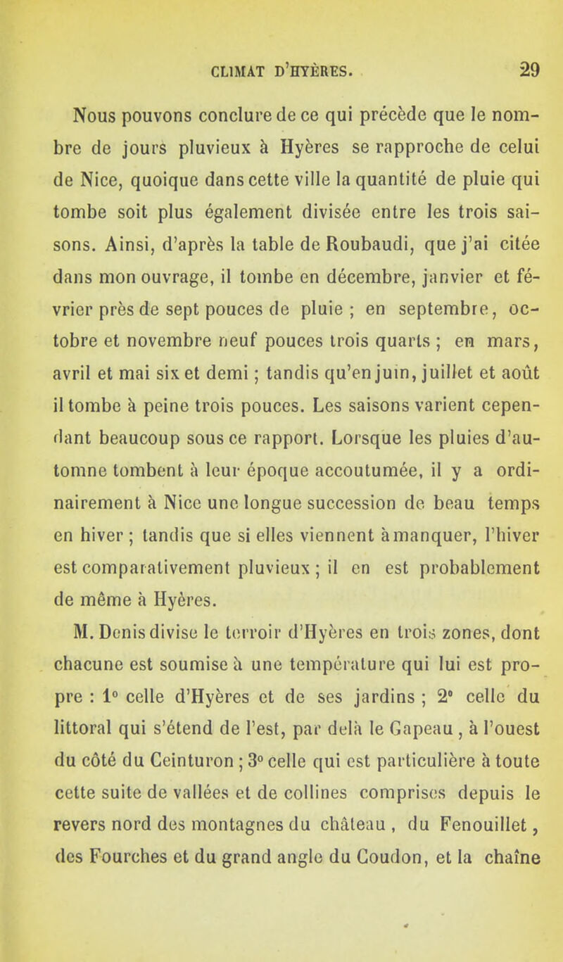 Nous pouvons conclure de ce qui précède que le nom- bre de jours pluvieux à Hyères se rapproche de celui de Nice, quoique dans cette ville la quantité de pluie qui tombe soit plus également divisée entre les trois sai- sons. Ainsi, d'après la table de Roubaudi, que j'ai citée dans mon ouvrage, il tombe en décembre, janvier et fé- vrier près de sept pouces de pluie; en septembre, oc- tobre et novembre neuf pouces trois quarts ; en mars, avril et mai six et demi ; tandis qu'en jum, juillet et août il tombe à peine trois pouces. Les saisons varient cepen- dant beaucoup sous ce rapport. Lorsque les pluies d'au- tomne tombent à leur époque accoutumée, il y a ordi- nairement à Nice une longue succession de beau temps en hiver ; tandis que si elles viennent à manquer, l'hiver est comparativement pluvieux ; il en est probablement de même à Hyères. M. Denis divise le terroir d'Hyères en troi:5 zones, dont chacune est soumise à une température qui lui est pro- pre : 1» celle d'Hyères et de ses jardins ; 2* celle du littoral qui s'étend de l'est, par delà le Gapeau , à l'ouest du côté du Ceinturon ; 3° celle qui est particulière à toute cette suite de vallées et de collines comprises depuis le revers nord des montagnes du château, du Fenouillet, des Fourches et du grand angle du Goudon, et la chaîne