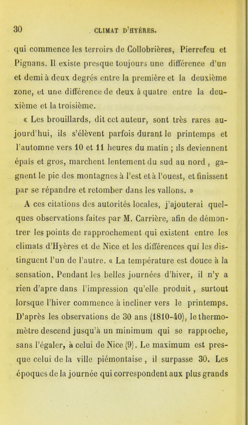 qui commence les terroirs de Collobrières, Pierrefeu et Pignans. Il existe presque toujours une différence d'un et demi à deux degrés entre la première et la deuxième zone, et une différence de deux à quatre entre la deu- xième et la troisième. « Les brouillards, dit cet auteur, sont très rares au- jourd'hui, ils s'élèvent parfois durant le printemps et l'automne vers 10 et 11 heures du matin ; ils deviennent épais et gros, marchent lentement du sud au nord , ga- gnent le pic des montagnes à l'est et à l'ouest, et finissent par se répandre et retomber dans les vallons. » A ces citations des autorités locales, j'ajouterai quel- ques observations faites par M. Carrière, afin de démon- trer les points de rapprochement qui existent entre les climats d'Hyères et de Nice et les différences qui les dis- tinguent l'un de l'autre. « La température est douce à la sensation. Pendant les belles journées d'hiver, il n'y a rien d'apre dans l'impression qu'elle produit, surtout lorsque l'hiver commence h incliner vers le printemps. D'après les observations de 30 ans (1810-40), le thermo- mètre descend jusqu'à un minimum qui se rappioche, sans l'égaler, à celui de Nice (9). Le maximum est pres- que celui de la ville piémontaise , il surpasse 30. Les époques de la journée qui correspondent aux plus grands