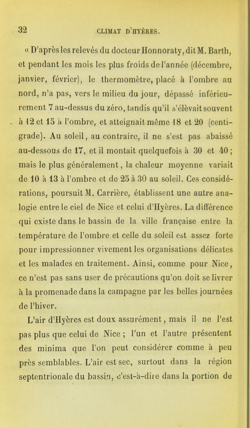 « D'après les relevés du docleur Honnoraty, dit M. Barth, et pendant les mois les plus froids de l'année (décembre, janvier, février), le thermomètre, placé à l'ombre au nord, n'a pas, vers le milieu du jour, dépassé inférieu- rement 7 au-dessus du zéro, tandis qu'il s'élèvait souvent h 12 et 15 à l'ombre, et atteignait môme 18 et 20 (centi- grade). Au soleil, au contraire, il ne s'est pas abaissé au-dessous de 17, et il montait quelquefois à 30 et 40 ; mais le plus généralement, la chaleur moyenne variait de 10 à 13 à l'ombre et de 25 à 30 au soleil. Ces considé- rations, poursuit M. Carrière, établissent une autre ana- logie entre le ciel de Nice et celui d'Hyères. La différence qui existe dans le bassin de la ville française entre la température de l'ombre et celle du soleil est assez forte pour impressionner vivement les organisations délicates et les malades en traitement. Ainsi, comme pour Nice, ce n'est pas sans user de précautions qu'on doit se livrer h la promenade dans la campagne par les belles journées de l'hiver. L'air d'Hyères est doux assurément, mais il ne l'est pas plus que celui de Nice ; l'un et l'autre présentent des minima que l'on peut considérer comme à peu près semblables. L'air est sec, surtout dans la région septentrionale du bassin, c'est-à-dire dans la portion de