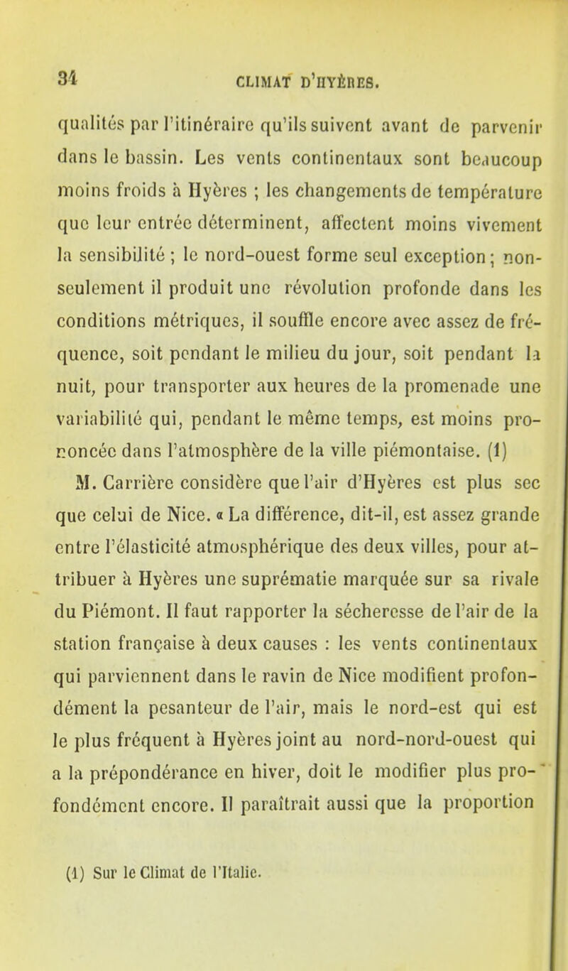 qualités par l'itinéraire qu'ils suivent avant de parvenir dans le bassin. Les vents continentaux sont beaucoup moins froids à Hyères ; les changements de température que leur entrée déterminent, affectent moins vivement la sensibilité ; le nord-ouest forme seul exception; non- seulement il produit une révolution profonde dans les conditions métriques, il souffle encore avec assez de fré- quence, soit pendant le milieu du jour, soit pendant la nuit, pour transporter aux heures de la promenade une variabilité qui, pendant le même temps, est moins pro- noncée dans l'atmosphère de la ville piémontaise. (1) M. Carrière considère que l'air d'Hyères est plus sec que celui de Nice. « La différence, dit-il, est assez grande entre l'élasticité atmosphérique des deux villes, pour at- tribuer à Hyères une suprématie marquée sur sa rivale du Piémont. II faut rapporter la sécheresse de l'air de la station française à deux causes : les vents continentaux qui parviennent dans le ravin de Nice modifient profon- dément la pesanteur de l'air, mais le nord-est qui est le plus fréquent à Hyères joint au nord-nord-ouest qui a la prépondérance en hiver, doit le modifier plus pro-  fondémcnt encore. Il paraîtrait aussi que la proportion (1) Sur le Climat de l'Italie.