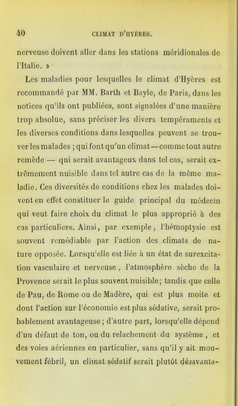 nerveuse doivent aller dans les stations méridionales de l'Italie, j) Les maladies pour lesquelles le climat d'Hyères est recommandé par MM. Barth et Bayle, de Paris, dans les notices qu'ils ont publiées, sont signalées d'une manière trop absolue, sans préciser les divers tempéraments et les diverses conditions dans lesquelles peuvent se trou- ver les malades ; qui font qu'un climat —comme tout autre remède — qui serait avantageux dans tel cas, serait ex- trêmement nuisible dans tel autre cas de la même ma- ladie. Ces diversités de conditions chez les malades doi- vent en effet constituer le guide principal du médecin qui veut faire choix du climat le plus approprié à des cas particuliers. Ainsi, par exemple, l'hémoptysie est souvent remédiable par l'action des climats de na- ture opposée. Lorsqu'elle est liée à un état de surexcita- tion vasculaire et nerveuse , l'atmosphère sèche de la Provence serait le plus souvent nuisible; tandis que celle de Pau, de Rome ou de Madère, qui est plus moite et dont l'action sur l'économie est plus sédative, serait pro- bablement avantageuse ; d'autre part, lorsqu'elle dépend d'un défaut de ton, ou du relâchement du système , et des voies aériennes en particulier, sans qu'il y ait mou- vement fébril, un climat sédatif serait plutôt dé3avanta-