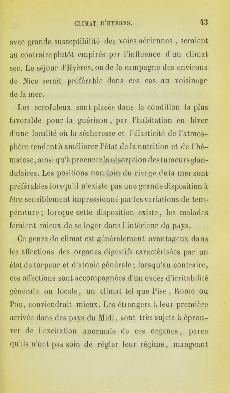 avec grande susceptibilité des voies aériennes , seraient au contraire plutôt empires par l'influence d'un climat sec. Le séjour d'Hycres, ou de la campagne des environs de Nice serait préférable dans ces cas au voisinage de la mer. Les scrofuleux sont placés dans la condition la plus favorable pour la guérison , par l'habitation en hiver d'une localité où la sécheresse et l'élasticité de l'atmos- phère tendent à améliorer l'état de !a nutrition et de l'hé- matose, amsi qu'à procurer la résorption des tumeurs glan- dulaires. Les positions non loin du rivage delà mer sont préférables lorsqu'il n'existe pas une grande disposition à ôtre sensiblement impressionné par les variations de tem- pérature ; lorsque cette disposition existe, les malades feraient mieux de se loger dans l'intérieur du pays. Ce genre de climat est généralement avantageux dans les affections des organes digestifs caractérisées par un état de torpeur et d'atonie générale ; lorsqu'au contraire, CCS affections sont accompagnées d'un excès d'irritabilité générale ou locale, un climat tel que Pise , Rome ou Pau, conviendrait mieux. Les étrangers à leur première arrivée dans des pays du Midi, sont très sujets à éprou- ver de l'excitation anormale de ces organes, parce qu'ils n'ont pas soin de régler leur régime, mangeant