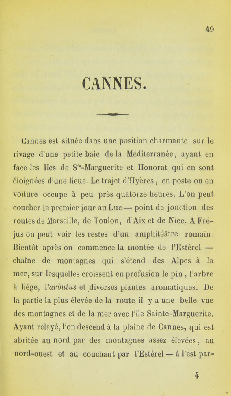 CANNES. Cannes est située dans une position charmante sur le rivage d'une petite baie delà Méditerranée, ayant en face les Iles de S-Marguerite et Honorât qui en sont éloignées d'une lieue. Le trajet d'Hyères, en poste ou en voiture occupe à peu près quatorze heures. L'on peut coucher le premier jour au Luc — point de jonction des routes de Marseille, de Toulon, d'Aix et de Nice. A Fré- jus on peut voir les restes d'un amphitéâtre romain. Bientôt après on commence la montée de l'Estérel — chaîne de montagnes qui s'étend des Alpes à la mer, sur lesquelles croissent en profusion le pin , l'arbre h liège, Varbutus et diverses plantes aromatiques. De la partie la plus élevée de la route il y a une belle vue des montagnes et de la mer avec l'île Sainte-Marguerite. Ayant relayé, Ton descend à la plaine de Cannes, qui est abritée au nord par des montagnes assez élevées, au nord-ouest et au couchant par l'Estérel — à l'est par- 4