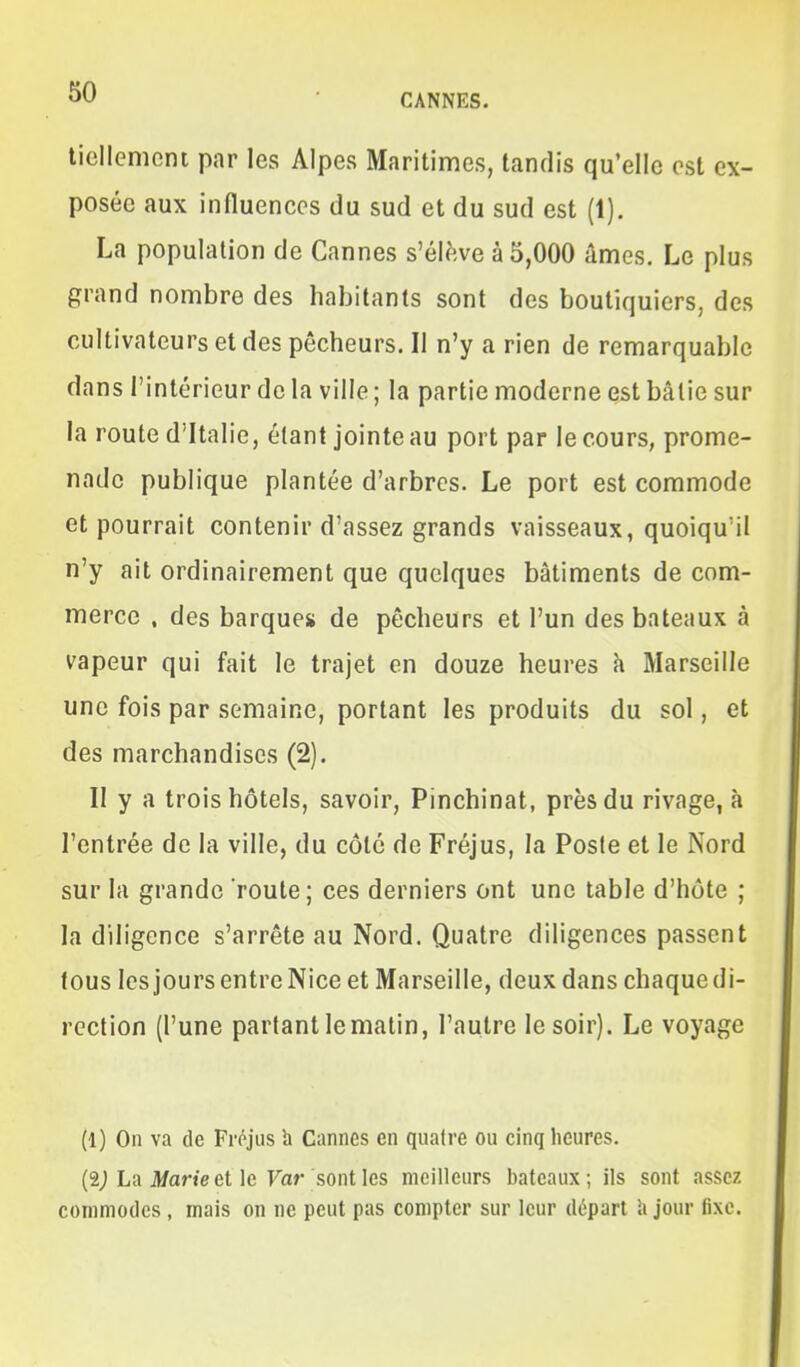 liellemcnt par les Alpes Maritimes, tandis qu'elle est ex- posée aux influences du sud et du sud est (1). La population de Cannes s'élève à 5,000 âmes. Le plus grand nombre des habitants sont des boutiquiers, des cultivateurs et des pêcheurs. Il n'y a rien de remarquable dans l'intérieur de la ville ; la partie moderne est bâtie sur la route d'Italie, étant jointe au port par le cours, prome- nade publique plantée d'arbres. Le port est commode et pourrait contenir d'assez grands vaisseaux, quoiqu'il n'y ait ordinairement que quelques bâtiments de com- merce , des barques de pêcheurs et l'un des bateaux à vapeur qui fait le trajet en douze heures à Marseille une fois par semaine, portant les produits du sol, et des marchandises (2). Il y a trois hôtels, savoir, Pinchinat, près du rivage, à l'entrée de la ville, du côte de Fréjus, la Poste et le Nord sur la grande route; ces derniers ont une table d'hôte ; la diligence s'arrête au Nord. Quatre diligences passent tous les jours entre Nice et Marseille, deux dans chaque di- rection (l'une partant le matin, l'autre le soir). Le voyage (1) On va de Fréjus h Cannes en quafre ou cinq heures. (2^ La Jl/ane et le Far sont les meilleurs bateaux; ils sont assez commodes, mais on ne peut pas compter sur leur départ h jour fixe.