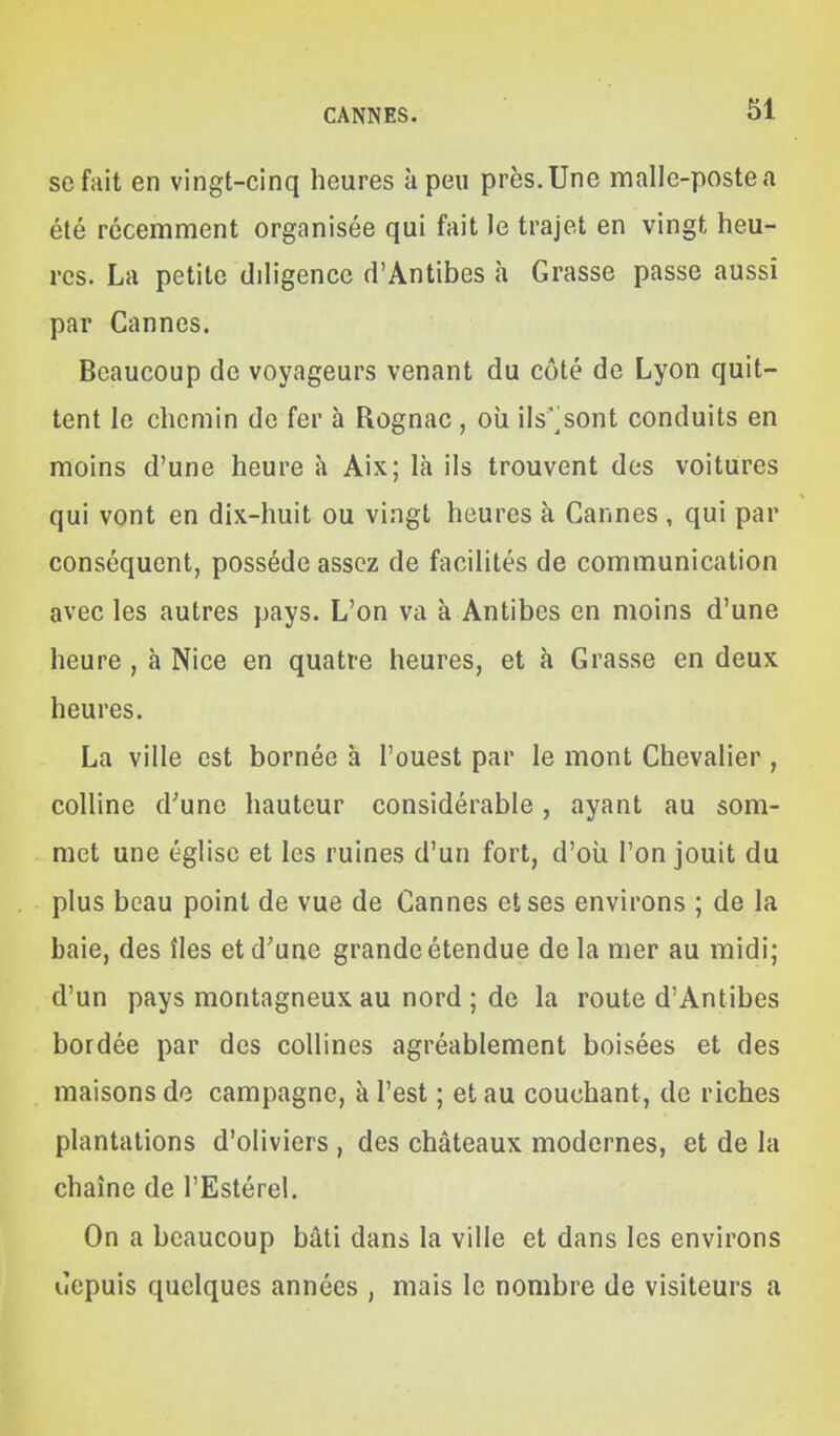 se fait en vingt-cinq heures à peu près.Une malle-postea été récemment organisée qui fait le trajet en vingt heu- res. La petite diligence d'Antibes à Grasse passe aussi par Cannes. Beaucoup de voyageurs venant du côté de Lyon quit- tent le chemin de fer à Rognac , où ils'^sont conduits en moins d'une heure à Aix; là ils trouvent des voitures qui vont en dix-huit ou vingt heures à Cannes , qui par conséquent, possède assez de facilités de communication avec les autres pays. L'on va à Antibes en moins d'une heure , à Nice en quatre heures, et à Grasse en deux heures. La ville est bornée à l'ouest par le mont Chevalier, colline d'une hauteur considérable, ayant au som- met une église et les ruines d'un fort, d'oii l'on jouit du plus beau point de vue de Cannes et ses environs ; de la baie, des îles et d'une grande étendue de la mer au midi; d'un pays montagneux au nord ; de la route d'Antibes bordée par des collines agréablement boisées et des maisons do campagne, à l'est ; et au couchant, de riches plantations d'oliviers , des châteaux modernes, et de la chaîne de l'Estérel. On a beaucoup bâti dans la ville et dans les environs lîepuis quelques années , mais le nombre de visiteurs a