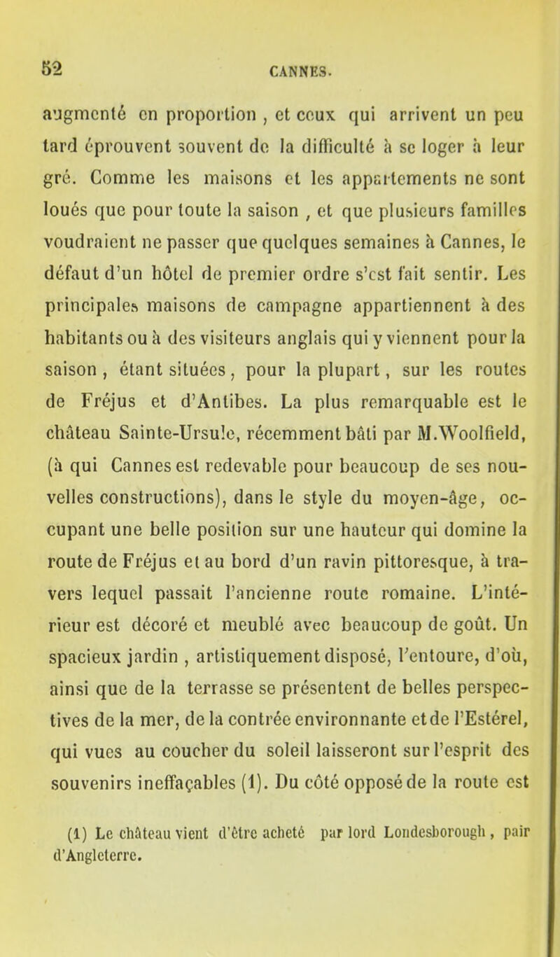 augmenté en proportion , et ceux qui arrivent un peu tard éprouvent souvent do la difficulté à se loger à leur gré. Comme les maisons et les appartements ne sont loués que pour toute la saison , et que plusieurs familles voudraient ne passer que quelques semaines à Cannes, le défaut d'un hôtel de premier ordre s'est fait sentir. Les principales maisons de campagne appartiennent à des habitants ou à des visiteurs anglais qui y viennent pour la saison , étant situées, pour la plupart, sur les routes de Fréjus et d'Antibes. La plus remarquable est le château Sainte-Ursule, récemment bâti par M.Woolfîeld, (h qui Cannes est redevable pour beaucoup de ses nou- velles constructions), dans le style du moyen-âge, oc- cupant une belle position sur une hauteur qui domine la route de Fréjus et au bord d'un ravin pittoresque, à tra- vers lequel passait l'ancienne route romaine. L'inté- rieur est décoré et meublé avec beaucoup de goût. Un spacieux jardin , artistiquement disposé, Tentoure, d'où, ainsi que de la terrasse se présentent de belles perspec- tives de la mer, de la contrée environnante etde l'Estérel, qui vues au coucher du soleil laisseront sur l'esprit des souvenirs ineffaçables (1). Du côté opposé de la route est (1) Le château vient d'être aclieté par lord Loiidesborough, pair d'Angleterre.