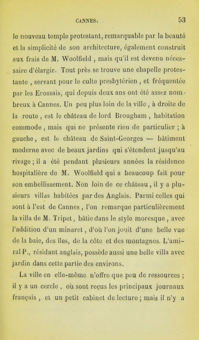 le nouveau temple protestant, remarquable par la beauté et la simplicité de son architecture, également construit aux frais de M. Woolfield , mais qu'il est devenu néces- saire d'élargir. Tout près se trouve une chapelle protes- tante , servant pour le culte presbytérien , et fréquentée par les Ecossais, qui depuis deux ans ont été assez nom- breux à Cannes. Un peu plus loin de la ville , à droite de la route , est le château de lord Brougham , habitation commode , mais qui ne présente rien de particulier ; à gauche, est le château de Saint-Georges — bâtiment moderne avec de beaux jardins qui s'étendent jusqu'au rivage ; il a été pendant plusieurs années la résidence hospitalière do M. Woolfield qui a beaucoup fait pour son embellissement. Non loin de ce château , il y a plu- sieurs villas habitées par des Anglais. Parmi celles qui sont à l'est de Cannes , l'on remarque particulièrement la villa de M. Tripet, bâtie dans le style moresque , avec l'addition d'un minaret, d'où l'on jouit d'une belle vue de la baie, des îles, de la côte et des montagnes. L'ami- ral P., résidant anglais, possède aussi une belle villa avec jardin dans cette partie des environs. La ville en elle-même n'offre que peu de ressources ; il y a un cercle , où sont reçus les principaux journaux français , et un petit cabinet de lecture ; mais il n'y a