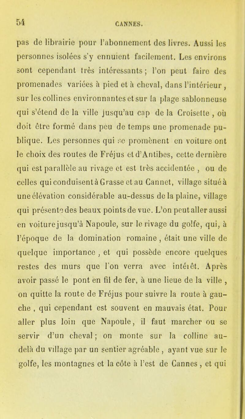 pas de librairie pour l'abonnement des livres. Aussi les personnes isolées s'y ennuient fcicilement. Les environs sont cependant très intéressants; l'on peut faire des promenades variées h pied et à cheval, dans l'intérieur , sur les collines environnantes et sur la plage sablonneuse qui s'étend de la ville jusqu'au cap de la Croisette , où doit être formé dans peu de temps une promenade pu- blique. Les personnes qui l'o promènent en voiture ont le choix des routes de Fréjus etd'Antibes, celte dernière qui est parallèle au rivage et est très accidentée , ou de celles qui conduisent à Grasse et au Gannet, village situé à une élévation considérable au-dessus de la plaine, village qui présente des beaux points de vue. L'on peut aller aussi en voiturejusqu'à Napoule, sur le rivage du golfe, qui, à l'époque de la domination romaine , était une ville de quelque importance , et qui possède encore quelques restes des murs que l'on verra avec intéiôt. Après avoir passé le pont en fil de fer, à une lieue de la ville , on quitte la route de Fréjus pour suivre la route à gau- che , qui cependant est souvent en mauvais état. Pour aller plus loin que Napoule, il faut marcher ou se servir d'un cheval ; on monte sur la colline au- delà du village par un sentier agréable , ayant vue sur le golfe, les montagnes et la côte h l'est de Cannes , et qui