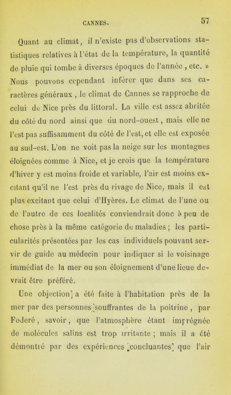 Quant au climat, il n'existe pas d'observations sta- tistiques relatives h l'étal de la température, la quantité de pluie qui tombe à diverses époques de l'année , etc. » Nous pouvons cependant inférer que dans ses ca- ractères généraux , le climat de Cannes se rapproche de celui de Nice près du littoral. La ville est assez abritée du côté du nord ainsi que du nord-ouest, mais elle ne l'est pas suffisamment du côté de l'est, et elle est exposée au sud-est. L'on ne voit pas la neige sur les montagnes éloignées comme à Nice, et je crois que la température d'hiver y est moins froide et variable, Tair est moins ex- citant qu'il ne l'est près du rivage de Nice, mais il est plus excitant que celui d'Hyères. Le climat de l'une ou de l'autre de ces localités conviendrait donc à peu de chose près h la même catégorie de maladies ; les parti- cularités présentées par les cas individuels pouvant ser- vir de guide au médecin pour indiquer si le voisinage immédiat de la mer ou son éloignement d'une lieue de- vrait être préféré. Une objection] a été faite à l'habitation près de la mer par des personnes [souffrantes de la poitrine , par FoJeré, savoir, que l'atmosphère étant imprégnée de molécules salins est trop irritante ; mais il a été démontré par des expériences ^concluantes] que l'air