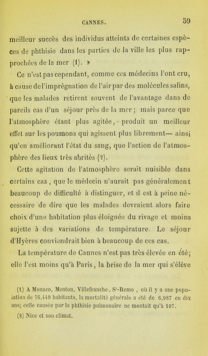 meilleur succès des individus atteints de certaines espè- ces de phthisie dans les parties de la ville les plus rap- prochées de la mer (1). » Ce n'est pas cependant, comme ces médecins l'ont cru, à causedel'imprégnation de l'air par des molécules salins, que les malades retirent souvent de l'avantage dans de pareils cas d'un séjour près de la mer ; mais parce que l'atmosphère étant plus agitée , • produit un meilleur effet sur les poumons qui agissent plus librement— ainsi qu'en améliorant l'état du sang, que l'action de l'atmos- phère des lieux très abrités (2). Cette agitation de l'atmosphère serait nuisible dans certains cas , que le médecin n'aurait pas généralement beaucoup de difficulté à distinguer, et d est à peine né- cessaire de dire que les malades devraient alors faire choix d'une habitation plus éloignée du rivage et moins sujette à des variations de température. Le séjour d'Hyères conviendrait bien à beaucoup de ces cas. La température de Cannes n'est pas très élevée en été; elle l'est moins qu'à Paris, la brise de la mer qui s'élève (1) A Monaco, Menton, Villefranche, S'-Remo , où il y a une popu- lation de 76,449 habitants, la mortalité générale a été de 6,987 en dix ans; celle causée parla phthisie pulmonaire ne montait qu'à 107. (2) Nice et son climat.