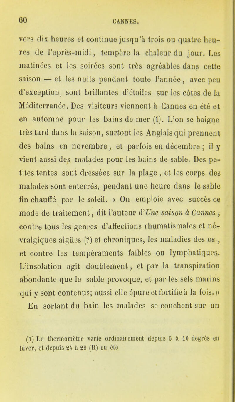 vers dix heures et continue jusqu'à trois ou quatre heu- res de l'après-midi, teaipère hi chaleur du jour. Les matinées et les soirées sont très agréables dans cette saison — et les nuits pendant toute l'année, avec peu d'exception, sont brillantes d'étoiles sur les côtes de la Méditerranée. Des visiteurs viennent à Cannes en été et en automne pour les bains de mer (1). L'on se baigne très tard dans la saison, surtout les Anglais qui prennent des bains en novembre, et parfois en décembre ; il y vient aussi des malades pour les bains de sable. Des pe- tites tentes sont dressées sur la plage , et les corps des malades sont enterrés, pendant une heure dans le sable fin chauffé par le soleil. « On emploie avec succès ce mode de traitement, dit l'auteur d'Une saison à Cannes , contre tous les genres d'affections rhumatismales et né- vralgiques aiguës (?) et chroniques, les maladies des os , et contre les tempéraments faibles ou lymphatiques. L'insolation agit doublement, et par la transpiration abondante que le sable provoque, et par les sels marins qui y sont contenus; aussi elle épure et fortifie à la fois.» En sortant du bain les malades se couchent sur un (1) Le therinombtre varie ordinairement depuis 6 îi 10 degrés en hiver, et depuis 24 U 28 (R) en été