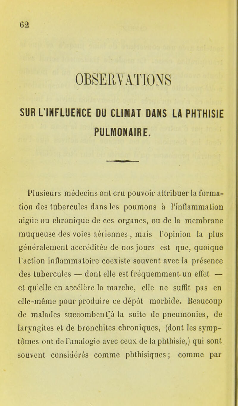 OBSERVATIONS SUR L'INFLUENCE DU CLIMAT DANS LA PHTHISIE PULMONAIRE. Plusieurs médecins ont cru pouvoir attribuer la forma- tion des tubercules dans les poumons à l'inflammation aigûo ou chronique de ces organes, ou de la membrane muqueuse des voies aériennes , mais l'opinion la plus généralement accréditée de nos jours est que, quoique l'action inflammatoire coexiste souvent avec la présence des tubercules — dont elle est fréquemment un effet — et qu'elle en accélère la marche, elle ne suffît pas en elle-même pour produire ce dépôt morbide. Beaucoup de malades succombcnt[à la suite de pneumonies, de laryngites et de bronchites chroniques, (dont les symp- tômes ont de l'analogie avec ceux de la phthisie,) qui sont souvent considérés comme phthisiques ; comme par