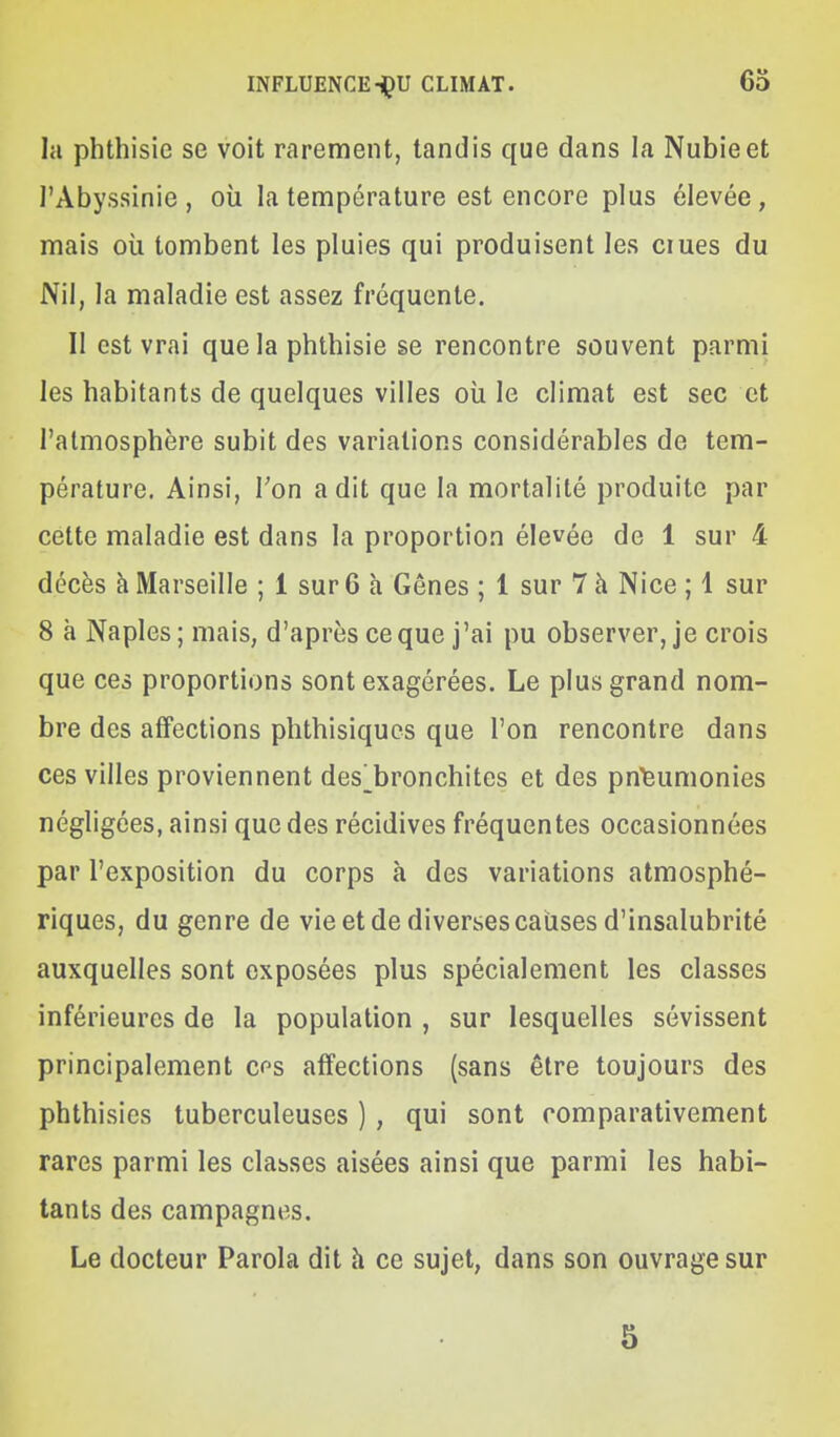 la plîthisie se voit rarement, tandis que dans la Nubie et l'Abyssinie , où la température est encore plus élevée , mais où tombent les pluies qui produisent les ciues du Nil, la maladie est assez fréquente. Il est vrai que la phthisie se rencontre souvent parmi les habitants de quelques villes oîi le climat est sec et l'atmosphère subit des variations considérables de tem- pérature. Ainsi, Ton a dit que la mortalité produite par cette maladie est dans la proportion élevée de 1 sur 4 décès à Marseille ; 1 sur 6 à Gênes ; 1 sur 7 à Nice ; 1 sur 8 à Naples; mais, d'après ce que j'ai pu observer, je crois que ces proportions sont exagérées. Le plus grand nom- bre des afifections phthisiqucs que l'on rencontre dans ces villes proviennent des^bronchites et des pn6umonies négligées, ainsi que des récidives fréquentes occasionnées par l'exposition du corps à des variations atmosphé- riques, du genre de vie et de diverses causes d'insalubrité auxquelles sont exposées plus spécialement les classes inférieures de la population , sur lesquelles sévissent principalement cf^s affections (sans être toujours des phthisics tuberculeuses ), qui sont comparativement rares parmi les clauses aisées ainsi que parmi les habi- tants des campagnes. Le docteur Parola dit h ce sujet, dans son ouvrage sur 3