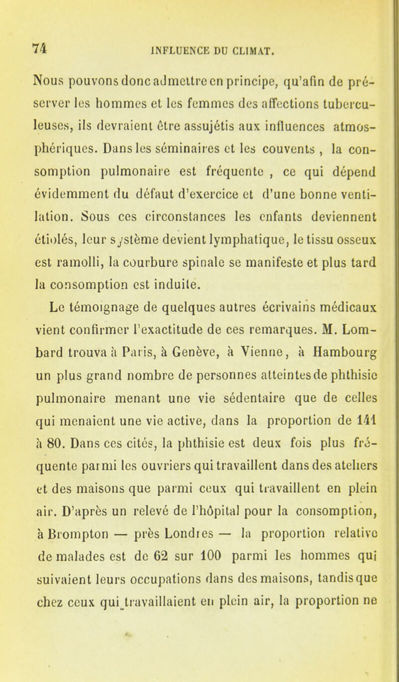 Nous pouvons donc admettre en principe, qu'afin de pré- server les hommes et les femmes des affections tubercu- leuses, ils devraient être assujétis aux influences atmos- phériques. Dans les séminaires et les couvents , la con- somption pulmonaire est fréquente , ce qui dépend évidemment du défaut d'exercice et d'une bonne venti- lation. Sous ces circonstances les enfants deviennent étit)lés, leur système devient lymphatique, le tissu osseux est ramolli, la courbure spinale se manifeste et plus tard la consomption est induite. Le témoignage de quelques autres écrivains médicaux vient confirmer l'exactitude de ces remarques. M. Lom- bard trouva h Paris, à Genève, à Vienne, à Hambourg un plus grand nombre de personnes atteintes de phthisic pulmonaire menant une vie sédentaire que de celles qui menaient une vie active, dans la proportion de 141 h 80. Dans ces cités, la phthisie est deux fois plus fré- quente parmi les ouvriers qui travaillent dans des ateliers et des maisons que parmi ceux qui travaillent en plein air. D'après un relevé de l'hôpital pour la consomption, à Brompton — près Londres — la proportion relative de malades est de 62 sur 100 parmi les hommes qui suivaient leurs occupations dans des maisons, tandis que chez ceux qui^travaillaient en plein air, la proportion ne