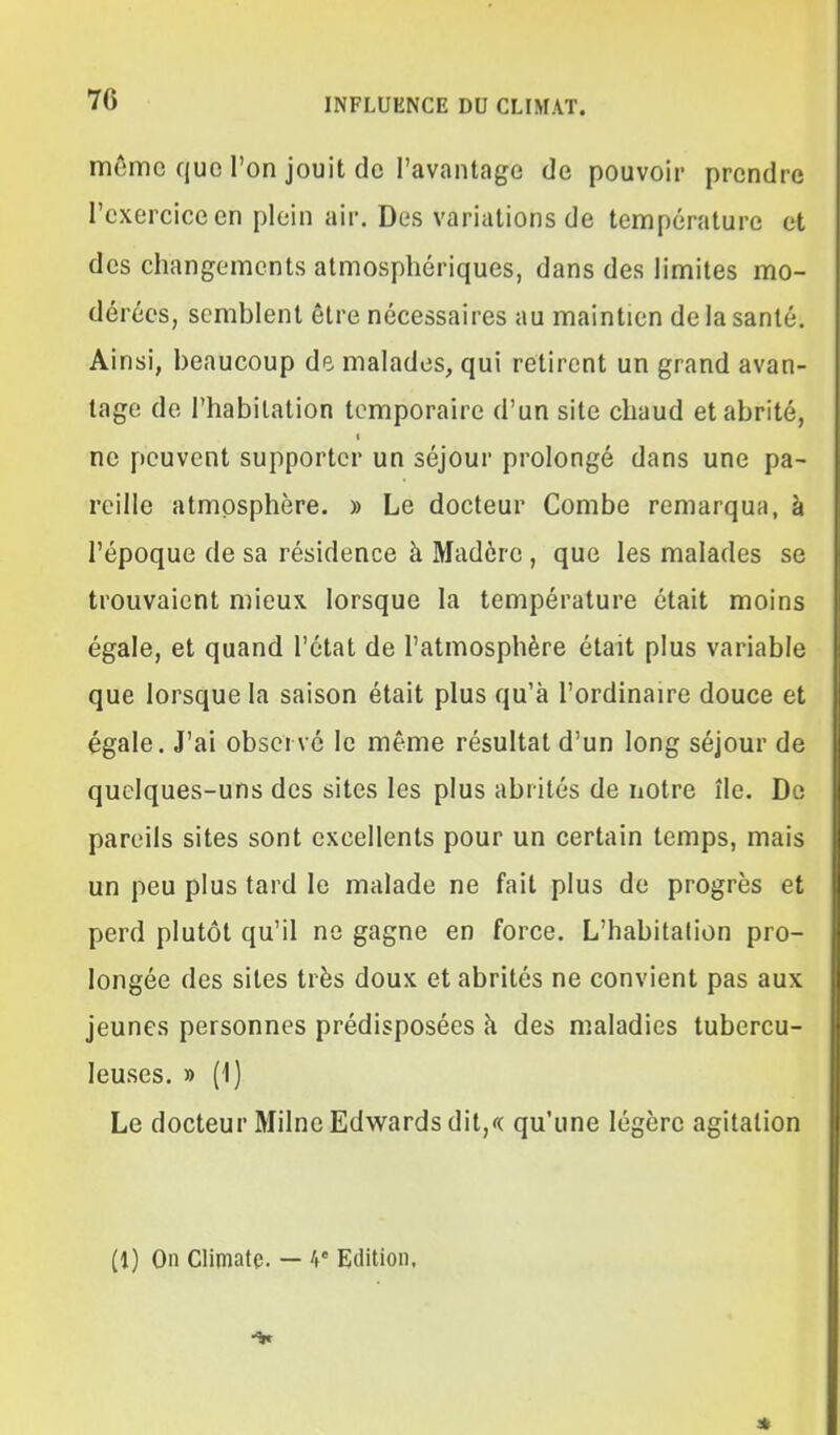 môme que l'on jouit do l'avantage de pouvoir prendre l'exercice en plein air. Des variations de température et des changements atmosphériques, dans des limites mo- dérées, semblent être nécessaires au maintien de la santé. Ainsi, beaucoup de malades, qui retirent un grand avan- tage de l'habitation temporaire d'un site chaud et abrité, ne peuvent supporter un séjour prolongé dans une pa- reille atmosphère. » Le docteur Combe remarqua, à l'époque de sa résidence à Madère , que les malades se trouvaient mieux lorsque la température était moins égale, et quand l'état de l'atmosphère était plus variable que lorsque la saison était plus qu'à l'ordinaire douce et égale. J'ai observé le même résultat d'un long séjour de quelques-uns des sites les plus abrités de notre île. De pareils sites sont excellents pour un certain temps, mais un peu plus tard le malade ne fait plus de progrès et perd plutôt qu'il ne gagne en force. L'habitation pro- longée des sites très doux et abrités ne convient pas aux jeunes personnes prédisposées à des maladies tubercu- leuses. » (1) Le docteur MilneEdv^^ards dit,<( qu'une légère agitation (1) On Climatc. — 4' Edition. al