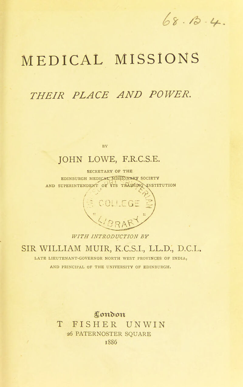 MEDICAL MISSIONS THEIR PLACE AND POWER. BY JOHN LOWE, F.R.C.S.E. SECRETARY OF THE WITH INTRODUCTION BY SIR WILLIAM MUIR, K.C.S.I., LL.D., D.C.L. LATE LIEUTENANT-GOVERNOR NORTH WEST PROVINCES OF INDIA, AND PRINCIPAL OF THE UNIVERSITY OF EDINBURGH. T FISHER UNWIN 26 PATERNOSTER SQUARE 1886