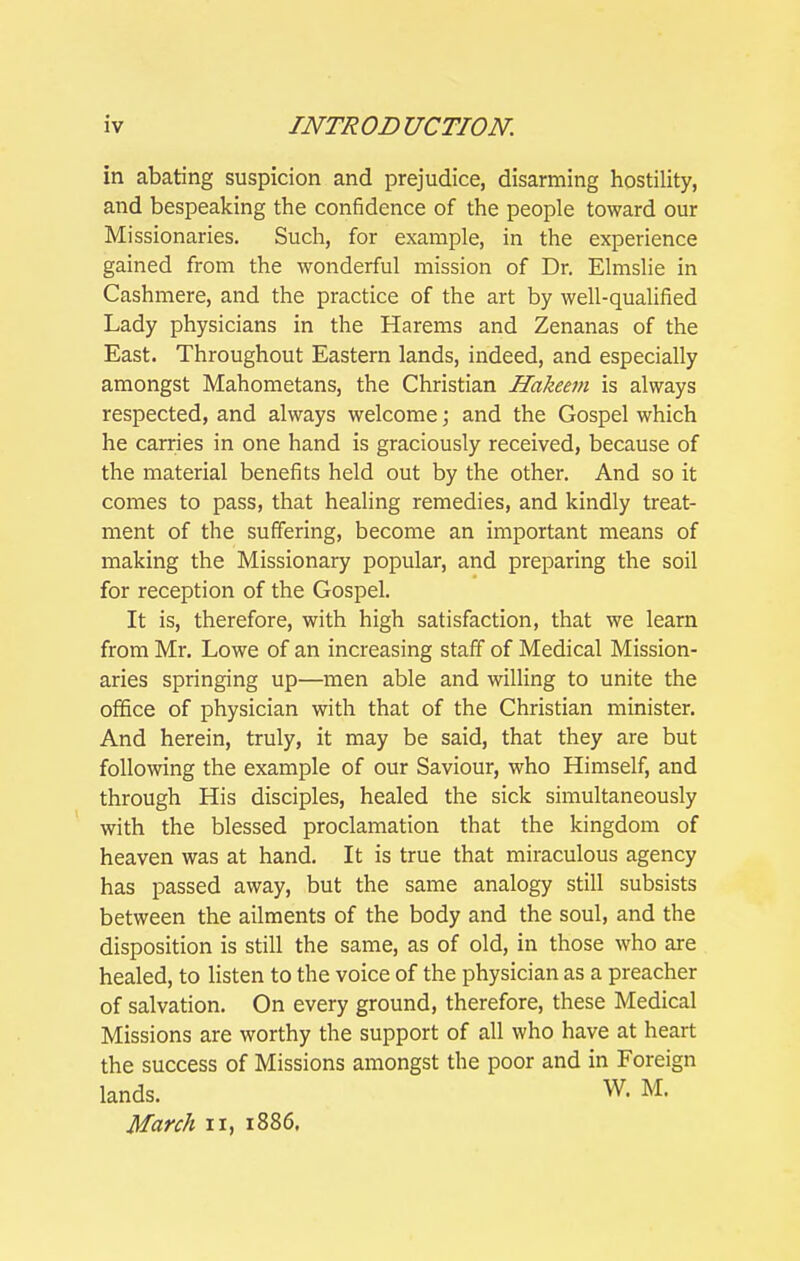 in abating suspicion and prejudice, disarming hostility, and bespeaking the confidence of the people toward our Missionaries. Such, for example, in the experience gained from the wonderful mission of Dr. Elmslie in Cashmere, and the practice of the art by well-qualified Lady physicians in the Harems and Zenanas of the East. Throughout Eastern lands, indeed, and especially amongst Mahometans, the Christian Hakeem is always respected, and always welcome; and the Gospel which he carries in one hand is graciously received, because of the material benefits held out by the other. And so it comes to pass, that healing remedies, and kindly treat- ment of the suffering, become an important means of making the Missionary popular, and preparing the soil for reception of the Gospel. It is, therefore, with high satisfaction, that we learn from Mr. Lowe of an increasing staff of Medical Mission- aries springing up—men able and willing to unite the office of physician with that of the Christian minister. And herein, truly, it may be said, that they are but following the example of our Saviour, who Himself, and through His disciples, healed the sick simultaneously with the blessed proclamation that the kingdom of heaven was at hand. It is true that miraculous agency has passed away, but the same analogy still subsists between the ailments of the body and the soul, and the disposition is still the same, as of old, in those who are healed, to listen to the voice of the physician as a preacher of salvation. On every ground, therefore, these Medical Missions are worthy the support of all who have at heart the success of Missions amongst the poor and in Foreign lands. W. M. March ii, 1886.