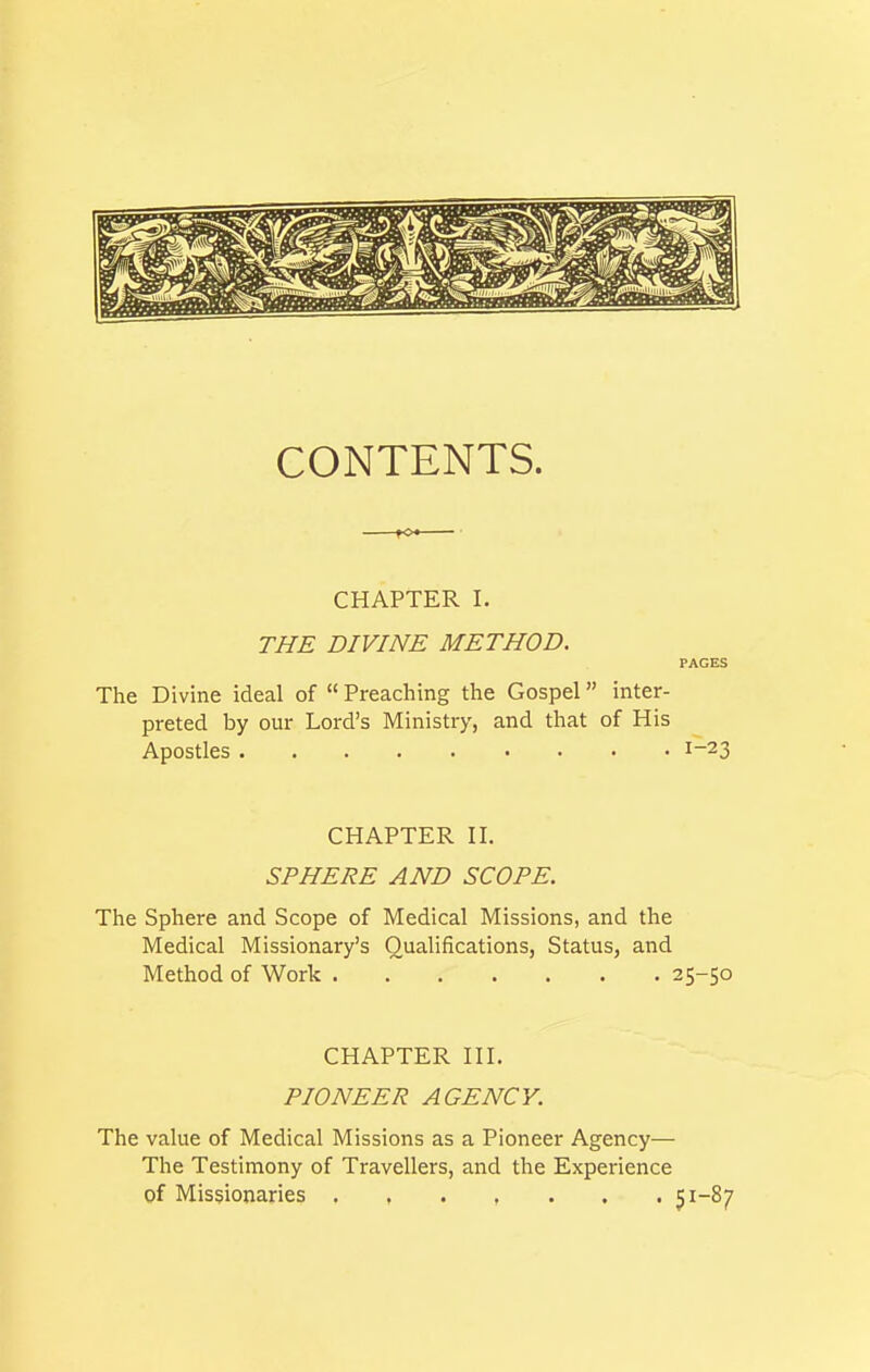 CONTENTS. CHAPTER I. THE DIVINE METHOD. PAGES The Divine ideal of  Preaching the Gospel inter- preted by our Lord's Ministry, and that of His Apostles 1-23 CHAPTER II. SPHERE AND SCOPE. The Sphere and Scope of Medical Missions, and the Medical Missionary's Qualifications, Status, and Method of Work 25-50 CHAPTER III. PIONEER AGENCY. The value of Medical Missions as a Pioneer Agency— The Testimony of Travellers, and the Experience of Missionaries 51-87