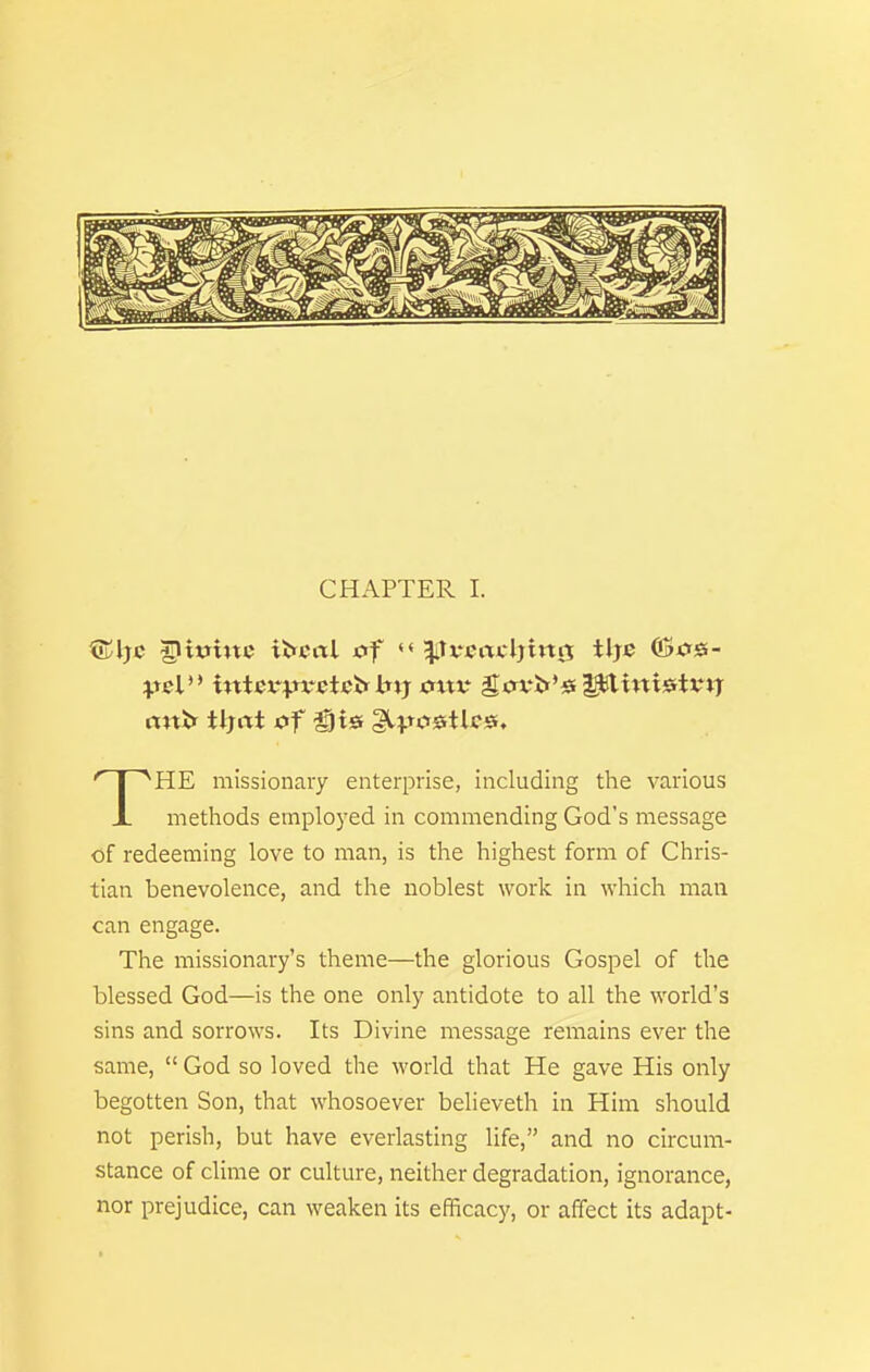 CHAPTER 1. nnif tljrtt 0f ^l^jostlcs. 'T'^HE missionary enterprise, including the various X methods employed in commending God's message of redeeming love to man, is the highest form of Chris- tian benevolence, and the noblest work in which man can engage. The missionary's theme—the glorious Gospel of the blessed God—is the one only antidote to all the world's sins and sorrows. Its Divine message remains ever the same,  God so loved the world that He gave His only begotten Son, that whosoever believeth in Him should not perish, but have everlasting life, and no circum- stance of clime or culture, neither degradation, ignorance, nor prejudice, can weaken its efficacy, or affect its adapt-