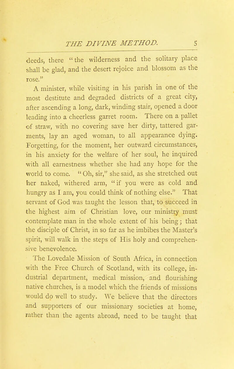 deeds, there the wilderness and the solitary place shall be glad, and the desert rejoice and blossom as the rose. A minister, while visiting in his parish in one of the most destitute and degraded districts of a great city, after ascending a long, dark, winding stair, opened a door leading into a cheerless garret room. There on a pallet of straw, with no covering save her dirty, tattered gar- ments, lay an aged woman, to all appearance dying. Forgetting, for the moment, her outward circumstances, in his anxiety for the welfare of her soul, he inquired with all earnestness whether she had any hope for the world to come.  Oh, sir, she said, as she stretched out her naked, withered arm,  if you were as cold and hungry as I am, you could think of nothing else. That servant of God was taught the lesson that, to succeed in the highest aim of Christian love, our ministry must contemplate man in the whole extent of his being; that the disciple of Christ, in so far as he imbibes the Master's spirit, will walk in the steps of His holy and comprehen- sive benevolence. The Lovedale Mission of South Africa, in connection with the Free Church of Scotland, with its college, in- dustrial department, medical mission, and flourishing native churches, is a model which the friends of missions would do well to study. We beheve that the directors and supporters of our missionary societies at home, rather than the agents abroad, need to be taught that