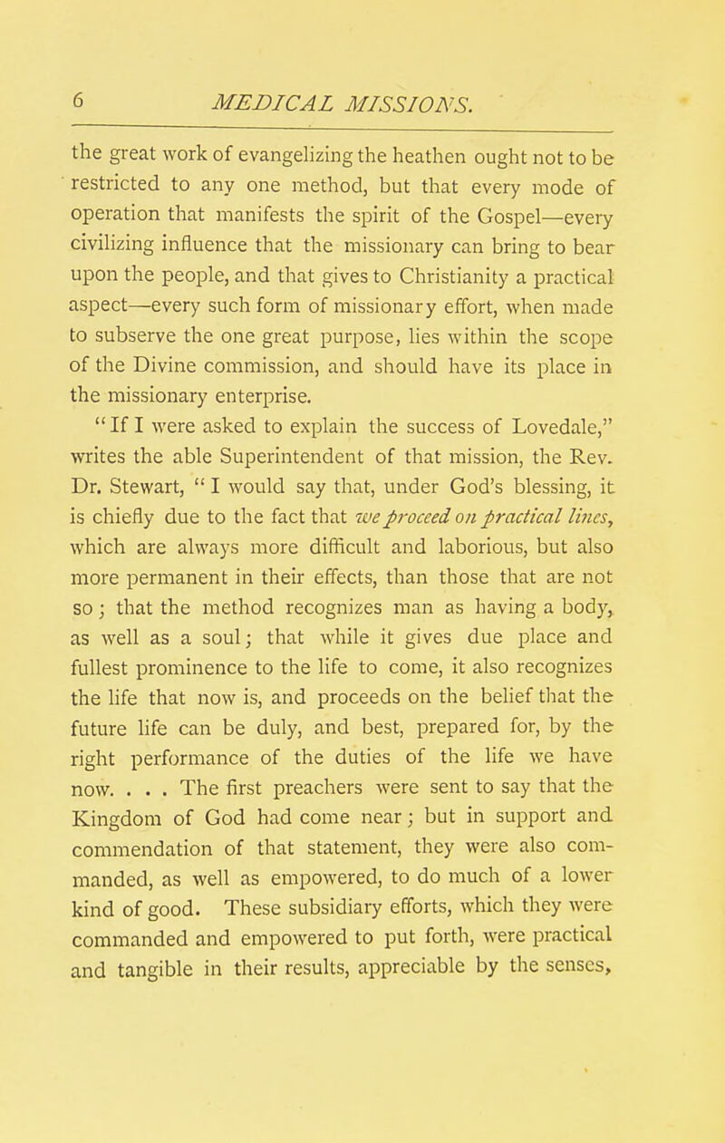 the great work of evangelizing the heathen ought not to be restricted to any one method, but that every mode of operation that manifests the spirit of the Gospel—every civilizing influence that the missionary can bring to bear upon the people, and that gives to Christianity a practical aspect—every such form of missionary effort, when made to subserve the one great purpose, Hes within the scope of the Divine commission, and should have its place in the missionary enterprise. If I were asked to explain the success of Lovedale, writes the able Superintendent of that mission, the Rev. Dr. Stewart, I would say that, under God's blessing, it is chiefly due to the fact that we proceed on practical lines, which are always more difficult and laborious, but also more permanent in their effects, than those that are not so; that the method recognizes man as having a body,, as well as a soul; that while it gives due place and fullest prominence to the life to come, it also recognizes the life that now is, and proceeds on the belief that the future life can be duly, and best, prepared for, by the right performance of the duties of the life we have now. . . . The first preachers were sent to say that the Kingdom of God had come near; but in support and commendation of that statement, they were also com- manded, as well as empowered, to do much of a lower kind of good. These subsidiary efforts, which they were commanded and empowered to put forth, were practical and tangible in their results, appreciable by the senses.
