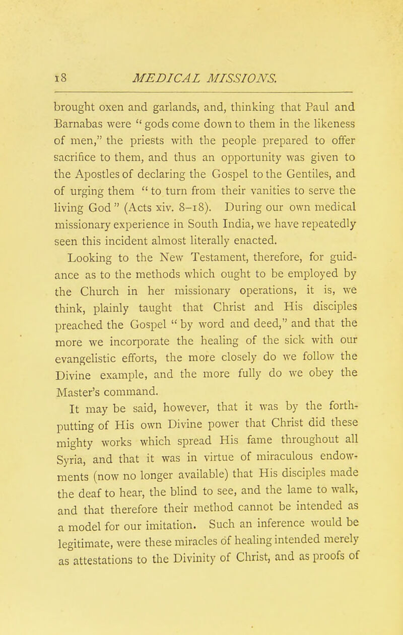 brought oxen and garlands, and, thinking that Paul and Barnabas were  gods come down to them in the likeness of men, the priests with the people prepared to offer sacrifice to them, and thus an opportunity was given to the Apostles of declaring the Gospel to the Gentiles, and of urging them  to turn from their vanities to serve the living God (Acts xiv. 8-18). During our own medical missionary experience in South India, we have repeatedly seen this incident almost literally enacted. Looking to the New Testament, therefore, for guid- ance as to the methods which ought to be employed by the Church in her missionary operations, it is, we think, plainly taught that Christ and His disciples preached the Gospel  by word and deed, and that the more we incorporate the healing of the sick with our evangelistic efforts, the more closely do we follow the Divine example, and the more fully do we obey the Master's command. It may be said, however, that it was by the forth- putting of His own Divine power that Christ did these mighty works which spread His fame throughout all Syria, and that it was in virtue of miraculous endow- ments (now no longer available) that His disciples made the deaf to hear, the blind to see, and the lame to walk, and that therefore their method cannot be intended as a model for our imitation. Such an inference would be legitimate, were these miracles of healing intended merely as attestations to the Divinity of Christ, and as proofs of