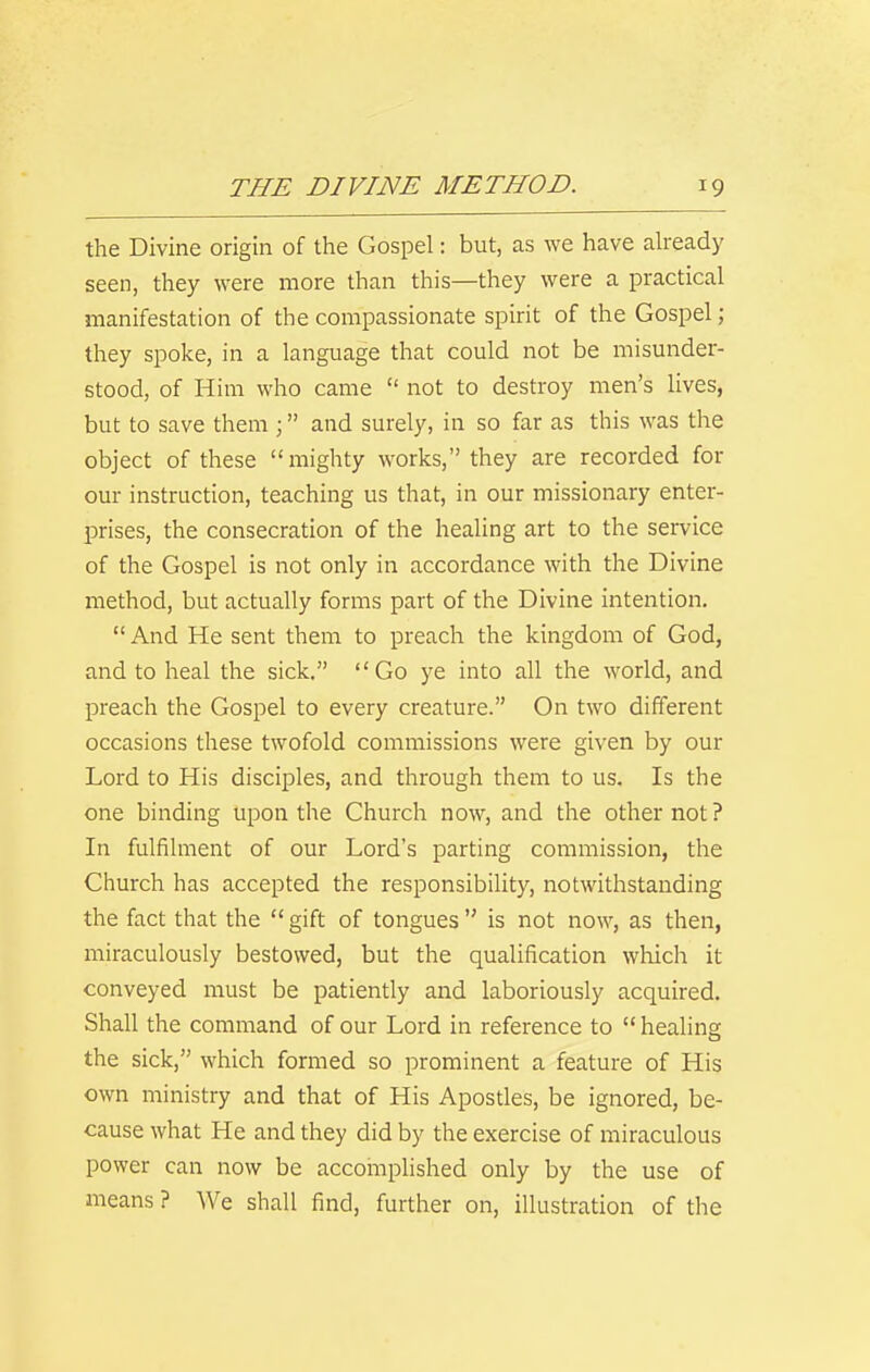 the Divine origin of the Gospel: but, as we have abeady seen, they were more than this—they were a practical manifestation of the compassionate spirit of the Gospel; they spoke, in a language that could not be misunder- stood, of Him who came  not to destroy men's lives, but to save them ; and surely, in so far as this was the object of these mighty works, they are recorded for our instruction, teaching us that, in our missionary enter- prises, the consecration of the healing art to the service of the Gospel is not only in accordance with the Divine method, but actually forms part of the Divine intention.  And He sent them to preach the kingdom of God, and to heal the sick. Go ye into all the world, and preach the Gospel to every creature. On two different occasions these twofold commissions were given by our Lord to His disciples, and through them to us. Is the one binding upon the Church now, and the othernot? In fulfilment of our Lord's parting commission, the Church has accepted the responsibility, notwithstanding the fact that the  gift of tongues  is not now, as then, miraculously bestowed, but the qualification which it conveyed must be patiently and laboriously acquired. Shall the command of our Lord in reference to  healing the sick, which formed so prominent a feature of His own ministry and that of His Apostles, be ignored, be- cause what He and they did by the exercise of miraculous power can now be accomplished only by the use of means ? We shall find, further on, illustration of the