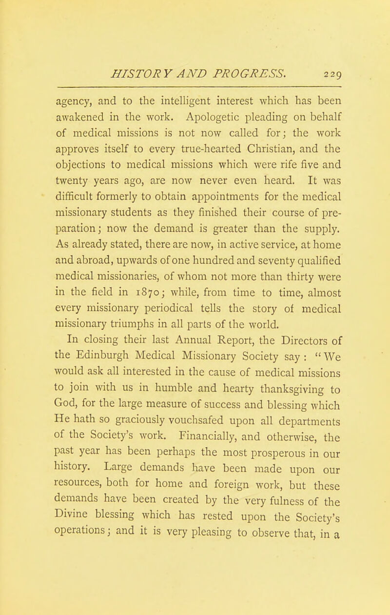 agency, and to the intelligent interest which has been awakened in the work. Apologetic pleading on behalf of medical missions is not now called for; the work approves itself to every true-hearted Christian, and the objections to medical missions which were rife five and twenty years ago, are now never even heard. It was difficult formerly to obtain appointments for the medical missionary students as they finished their course of pre- paration; now the demand is greater than the supply. As already stated, there are now, in active service, at home and abroad, upwards of one hundred and seventy qualified medical missionaries, of whom not more than thirty were in the field in 1870; while, from time to time, almost every missionary periodical tells the story of medical missionary triumphs in all parts of the world. In closing their last Annual Report, the Directors of the Edinburgh Medical Missionary Society say :  We would ask all interested in the cause of medical missions to join with us in humble and hearty thanksgiving to God, for the large measure of success and blessing which He hath so graciously vouchsafed upon all departments of the Society's work. Financially, and otherwise, the past year has been perhaps the most prosperous in our history. Large demands have been made upon our resources, both for home and foreign work, but these demands have been created by the very fulness of the Divine blessing which has rested upon the Society's operations; and it is very pleasing to observe that, in a