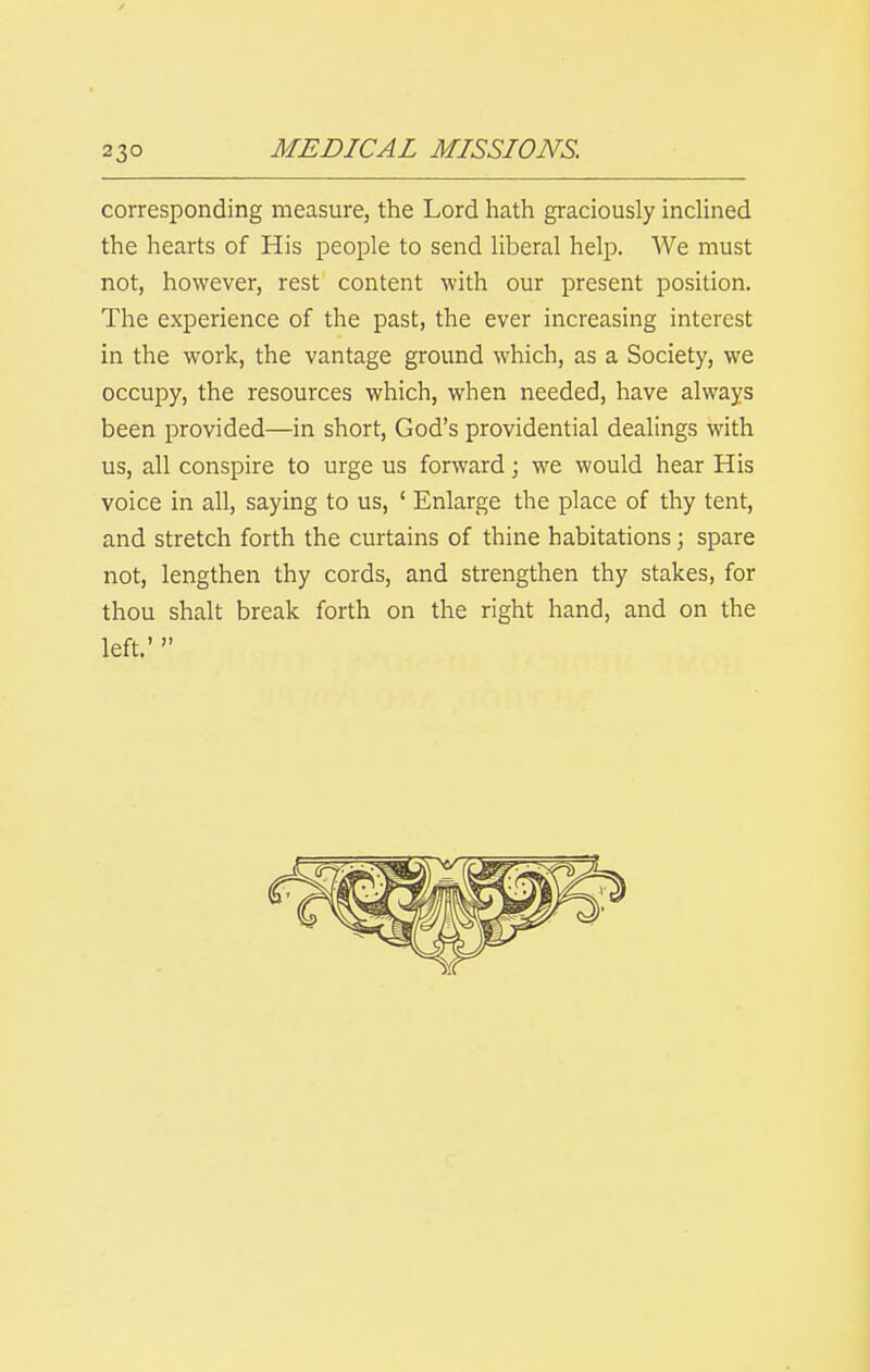 corresponding measure, the Lord hath graciously incUned the hearts of His people to send liberal help. We must not, however, rest content with our present position. The experience of the past, the ever increasing interest in the work, the vantage ground which, as a Society, we occupy, the resources which, when needed, have always been provided—in short, God's providential dealings with us, all conspire to urge us forward; we would hear His voice in all, saying to us, ' Enlarge the place of thy tent, and stretch forth the curtains of thine habitations; spare not, lengthen thy cords, and strengthen thy stakes, for thou shalt break forth on the right hand, and on the left.' 