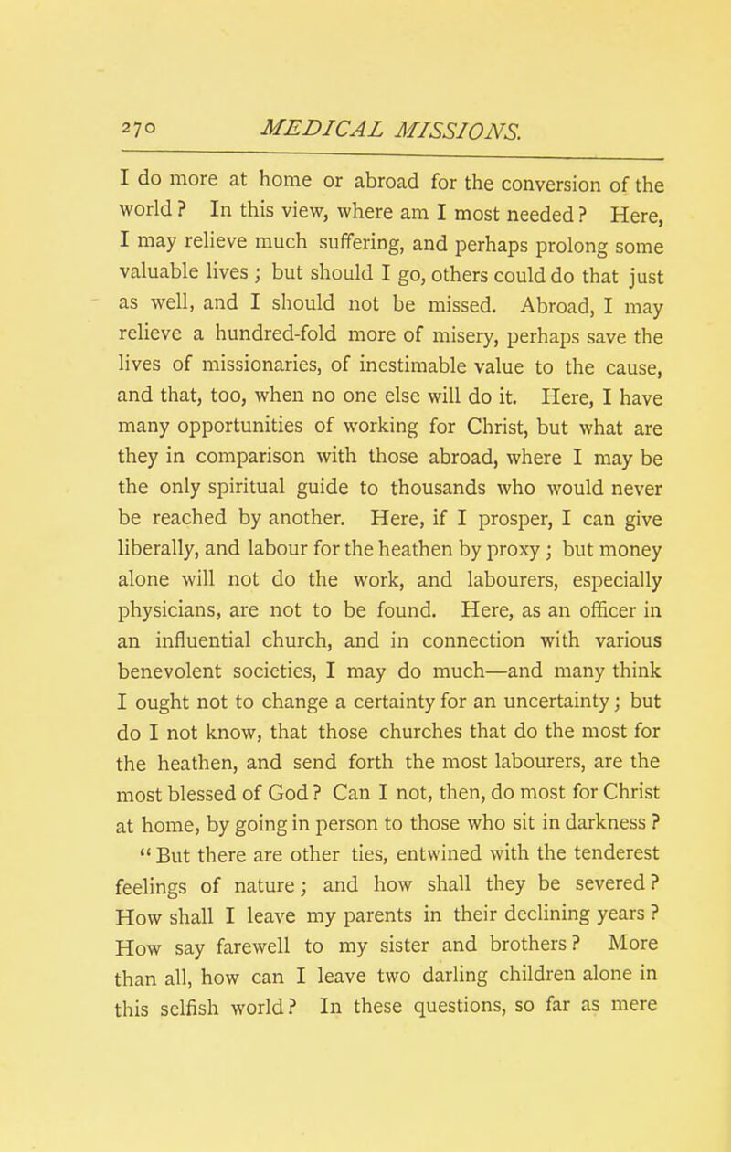 I do more at home or abroad for the conversion of the world ? In this view, where am I most needed ? Here, I may reheve much suffering, and perhaps prolong some valuable lives ; but should I go, others could do that just as well, and I should not be missed. Abroad, I may relieve a hundred-fold more of misery, perhaps save the lives of missionaries, of inestimable value to the cause, and that, too, when no one else will do it. Here, I have many opportunities of working for Christ, but what are they in comparison with those abroad, where I may be the only spiritual guide to thousands who would never be reached by another. Here, if I prosper, I can give liberally, and labour for the heathen by proxy ; but money alone will not do the work, and labourers, especially physicians, are not to be found. Here, as an officer in an influential church, and in connection with various benevolent societies, I may do much—and many think I ought not to change a certainty for an uncertainty; but do I not know, that those churches that do the most for the heathen, and send forth the most labourers, are the most blessed of God ? Can I not, then, do most for Christ at home, by going in person to those who sit in darkness ?  But there are other ties, entwined with the tenderest feelings of nature; and how shall they be severed? How shall I leave my parents in their declining years ? How say farewell to my sister and brothers? More than all, how can I leave two darling children alone in this selfish world? In these questions, so far as mere