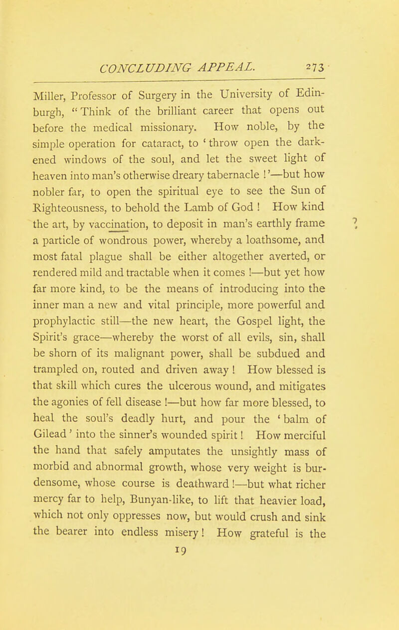 Miller, Professor of Surgery in the University of Edin- burgh, Think of the brilliant career that opens out before the medical missionary. How noble, by the simple operation for cataract, to ' throw open the dark- ened windows of the soul, and let the sweet light of heaven into man's otherwise dreary tabernacle !'—but how nobler far, to open the spiritual eye to see the Sun of Righteousness, to behold the Lamb of God ! How kind the art, by vaccination, to deposit in man's earthly frame a particle of wondrous power, whereby a loathsome, and most fatal plague shall be either altogether averted, or rendered mild and tractable when it comes !—but yet how far more kind, to be the means of introducing into the inner man a new and vital principle, more powerful and prophylactic still—the new heart, the Gospel light, the Spirit's grace—whereby the worst of all evils, sin, shall be shorn of its malignant power, shall be subdued and trampled on, routed and driven away ! How blessed is that skill which cures the ulcerous wound, and mitigates the agonies of fell disease !—but how far more blessed, to heal the soul's deadly hurt, and pour the ' balm of Gilead' into the sinner's wounded spirit! How merciful the hand that safely amputates the unsightly mass of morbid and abnormal growth, whose very weight is bur- densome, whose course is deathward !—but what richer mercy far to help, Bunyan-like, to lift that heavier load, which not only oppresses now, but would crush and sink the bearer into endless misery! How grateful is the 19