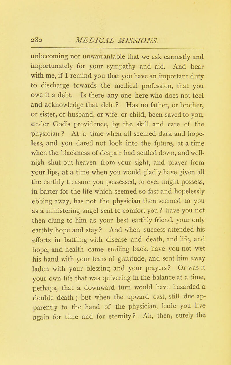 unbecoming nor unwarrantable that we ask earnestly and importunately for your sympathy and aid. And bear with me, if I remind you that you have an important duty to discharge towards the medical profession, that you owe it a debt. Is there any one here who does not feel and acknowledge that debt ? Has no father, or brother, or sister, or husband, or wife, or child, been saved to you, under God's providence, by the skill and care of the physician ? At a time when all seemed dark and hope- less, and you dared not look into the future, at a time when the blackness of despair had settled down, and well- nigh shut out heaven from your sight, and prayer from your lips, at a time when you would gladly have given all the earthly treasure you possessed, or ever might possess, in barter for the life which seemed so fast and hopelessly ebbing away, has not the physician then seemed to you as a ministering angel sent to comfort you ? have you not then clung to him as your best earthly friend, your only earthly hope and stay ? And when success attended his efforts in battling with disease and death, and life, and hope, and health came smihng back, have you not wet his hand with your tears of gratitude, and sent him away laden with your blessing and your prayers ? Or was it your own life that was quivering in the balance at a time, perhaps, that a downward turn would have hazarded a double death; but when the upward cast, still due ap- parently to the hand of the physician, bade you live again for time and for eternity? Ah, then, surely the
