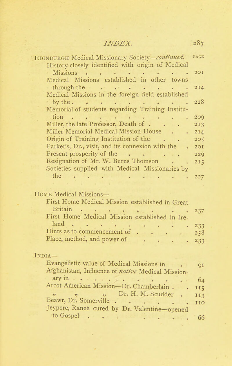 Edinburgh Medical Missionary Society—contimted. page History closely identified with origin of Medical Missions 201 Medical Missions established in other towns through the 214 Medical Missions in the foreign field established by the . , 228 Memorial of students regarding Training Institu- tion 209 Miller, the late Professor, Death of . . . 213 Miller Memorial Medical Mission House . . 214 Origin of Training Institution of the . . 205 Parker's, Dr., visit, and its connexion with the . 201 Present prosperity of the . . . . 229 Resignation of Mr. W. Burns Thomson . .215 Societies supplied with Medical Missionaries by the , . . 227 Home Medical Missions— First Home Medical Mission established in Great Britain . , 237 First Home Medical Mission established in Ire- land ......... 233 Hints as to commencement of .... 258 Place, method, and power of .... 233 India— Evangelistic value of Medical Missions in . 91 Afghanistan, Influence of native Medical Mission- ary in ... . 64 Arcot American Mission—Dr. Chamberlain . . 115 » „ Dr. H. M. Scudder . Beawr, Dr. Somerville Jeypore, Ranee cured by Dr. Valentine—opened to Gospel ... .... 66 113 110