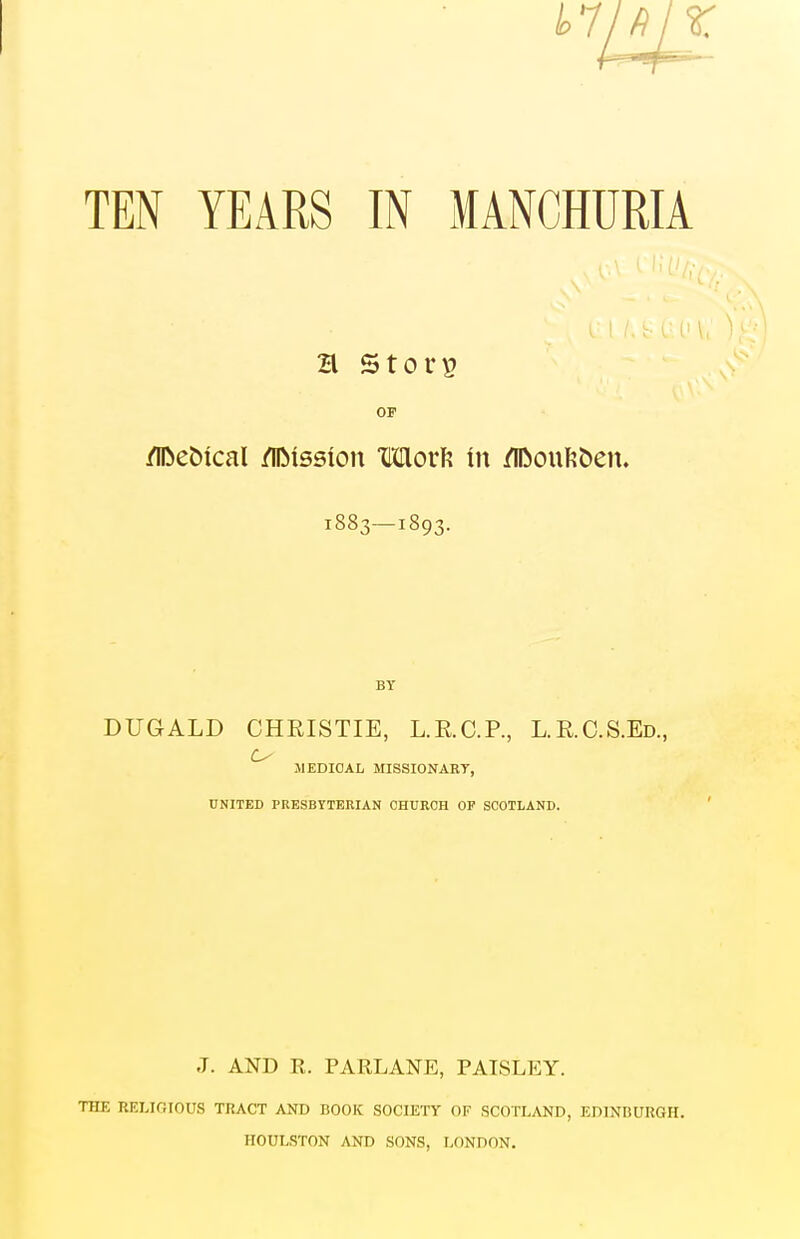 OF /IDebical /IDission Mori? in /in)ouI?&en. 1883—1893. BY DUGALD CHRISTIE, L.R.C.P., L.R.C.S.Ed., MEDICAL MISSIONARY, UNITED PRESBYTERIAN CHURCH OP SCOTLAND. J. AND R. PARLANE, PATSLEY. THE RELIGIOUS TRACT AND BOOK SOCIETY OF SCOTLAND, EDINBURGH. HOULSTON AND SONS, LONDON.