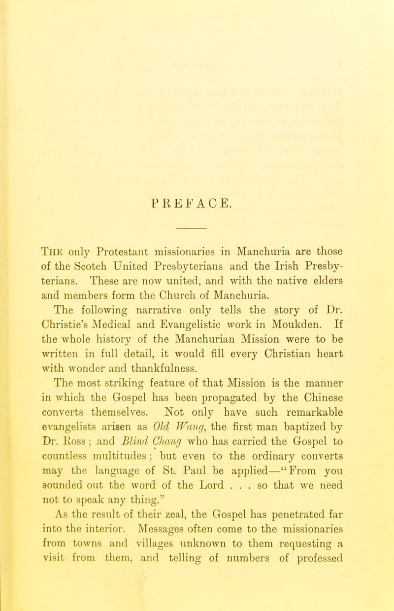 PREFACE. The only Protestant missionaries in Manchuria are those of the Scotch United Presbyterians and the Irish Presby- terians. These are now united, and with the native elders and members form the Church of Manchuria. The following narrative only tells the story of Dr. Christie's Medical and Evangelistic work in Moukden. If the whole history of the Manchurian Mission were to be written in full detail, it Avould fill every Christian heart with wonder and thankfulness. The most striking feature of that Mission is the manner in which the Gospel has been propagated by the Chinese converts themselves. Not only have such remarkable evangelists arisen as Old Wang, the first man baptized by Dr. Koss ; and Blind Chang who has carried the Gospel to countless multitudes; but even to the ordinary converts may the language of St. Paul be applied—From you sounded out the word of the Lord ... so that we need not to speak any thing. As the result of their zeal, the Gospel has penetrated far into the interior. Messages often come to the missionaries from towns and villages unknown to them requesting a visit from them, and telling of numbers of professed