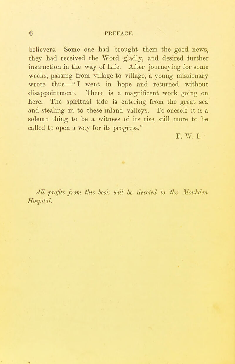 believers. Some one had brought them the good news, they had received the Word gladly, and desired further instruction in the way of Life. After journeying for some weeks, passing from village to village, a young missionary wrote thus—I went in hope and returned without disappointment. There is a magnificent work going on here. The spiritual tide is entering from the great sea and stealing in to these inland valleys. To oneself it is a solemn thing to be a witness of its rise, still more to be called to open a way for its progress. F. W. I. All profits from this hook will he devoted to the Moukden Hospital.