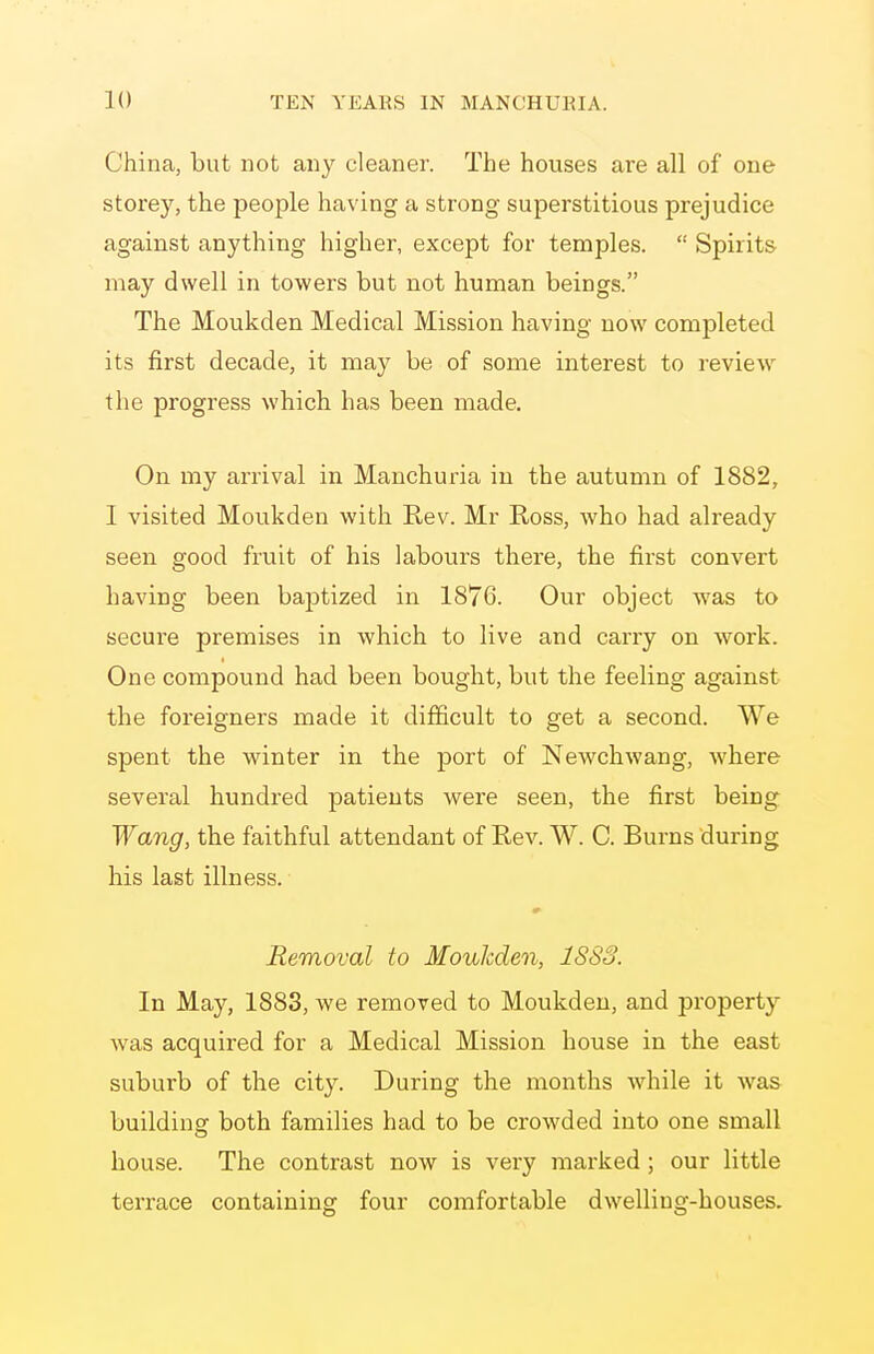 China, but not any cleaner. The houses are all of one storey, the people having a strong superstitious prejudice against anything higher, except for temples.  Spirits may dwell in towers but not human beings. The Moukden Medical Mission having now completed its first decade, it may be of some interest to review the progress which has been made. On my arrival in Manchuria in the autumn of 1882, I visited Moukden with Rev. Mr Ross, who had already seen good fruit of his labours there, the first convert having been baptized in 1876. Our object was to secure premises in which to live and carry on work. One compound had been bought, but the feeling against the foreigners made it difficult to get a second. We spent the winter in the jDort of Newchwang, where several hundred patients were seen, the first being Wang, the faithful attendant of Rev. W. C. Burns during his last illness. Removal to Moukden, 1883. In May, 1888, we removed to Moukden, and property was acquired for a Medical Mission house in the east suburb of the c\iy. During the months while it was building both families had to be crowded into one small house. The contrast now is very marked ; our little terrace containing four comfortable dwelling-houses.