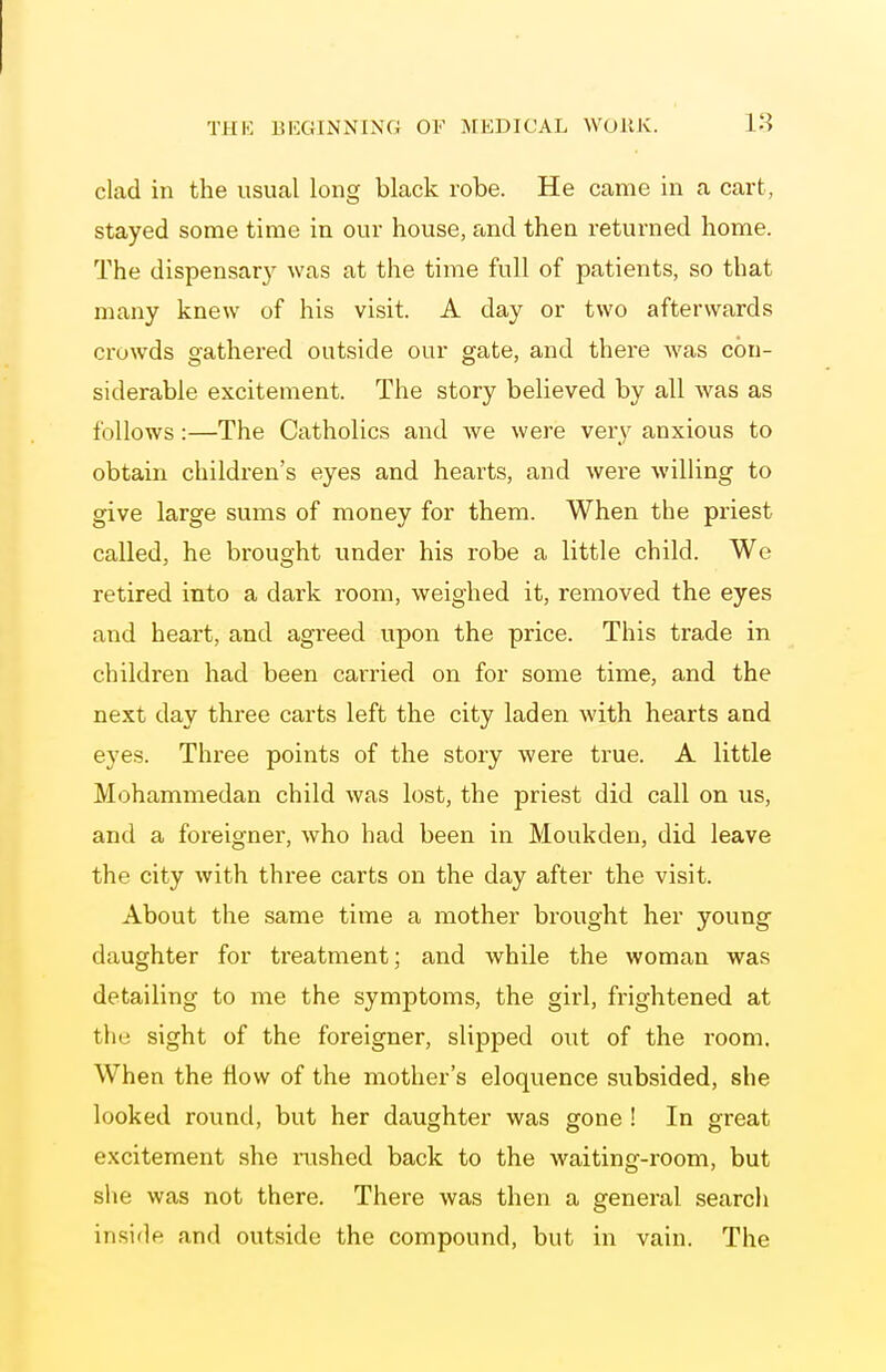 clad in the usual long black robe. He came in a cart, stayed some time in our house, and then returned home. The dispensar)^ was at the time full of patients, so that many knew of his visit. A day or two afterwards crowds gathered outside our gate, and there was con- siderable excitement. The story believed by all Avas as follows:—The Catholics and we were very anxious to obtain children's eyes and hearts, and were willing to give large sums of money for them. When the priest called, he brought under his robe a little child. We retired into a dark room, weighed it, removed the eyes and heart, and agreed upon the price. This trade in children had been carried on for some time, and the next day three carts left the city laden with hearts and eyes. Three points of the story were true. A little Mohammedan child was lost, the priest did call on us, and a foreigner, who had been in Moukden, did leave the city with three carts on the day after the visit. About the same time a mother brought her young daughter for treatment; and while the woman was detailing to me the symptoms, the girl, frightened at the sight of the foreigner, slipped out of the room. When the flow of the mother's eloquence subsided, she looked round, but her daughter was gone ! In great excitement she rushed back to the waiting-room, but slie was not there. There was then a general search inside and outside the compound, but in vain. The