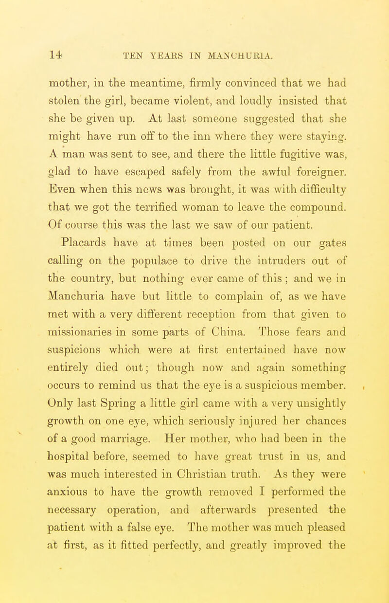 mother, in the meantime, firmly convinced that we had stolen the girl, became violent, and loudly insisted that she be given up. At last someone suggested that she might have run off to the inn where they were staying. A man was sent to see, and there the little fugitive was, glad to have escaped safely from the awful foreigner. Even when this news was brought, it was with difficulty that we got the terrified woman to leave the compound. Of course this was the last we saw of our patient. Placards have at times been posted on our gates calling on the populace to drive the intruders out of the country, but nothing ever came of this ; and we in Manchuria have but little to complain of, as we have met with a very different reception from that given to missionaries in some parts of China. Those fears and suspicions which were at first entertained have now entirely died out; though now and again something occurs to remind us that the eye is a suspicious member. Only last Spring a little girl came with a very unsightly growth on one eye, which seriously injured her chances of a good marriage. Her mother, who had been in the hospital before, seemed to have great trust in us, and was much interested in Christian truth. As they were anxious to have the growth removed I performed the necessary opei'ation, and afterwards iwesented the patient with a false eye. The mother was much pleased at first, as it fitted perfectly, and greatly improved the