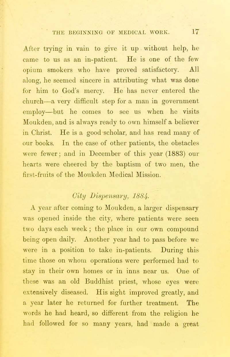 After trying in vain to give it up without help, he came to us as an in-patient. He is one of the few opium smokers who have proved satisfactory. All along, he seemed sincere in attributing what was done for him to God's mercy. He has never entered the church—a very difficult step for a man in government employ—but he comes to see us when he visits Moukden, and is always ready to own himself a believer in Christ. He is a good scholar, and has read many of our books. In the case of other patients, the obstacles were fewer; and in December of this year (1883) our hearts were cheered by the baptism of two men, the first-fruits of the Moukden Medical Mission. City Dispensary, 188^. A year after coming to Moukden, a larger dispensary was opened inside the city, where patients were seen two days each week; the place in our own compound being open daily. Another year had to pass before we were in a position to take in-patients. During this time those on whom operations were performed had to stay in their own homes or in inns near us. One of these was an old Buddhist priest, whose eyes were extensively diseased. His sight improved greatly, and a year later he returned for further treatment. The words he had heard, so different from the religion he had followed for so many years, had made a great
