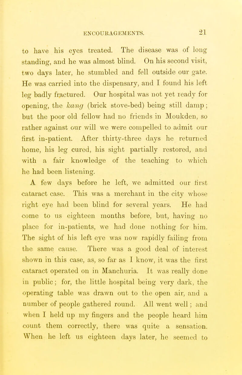 to have his eyes treated. The disease was of long staudinof, and he was almost blind. On his second visit, two days later, he stumbled and fell outside our gate. He was carried into the dispensary, and I found his left leg badly fractured. Our hospital was not yet ready for opening, the Icang (brick stove-bed) being still damp; but the poor old fellow had no friends in Moukdeu, so rather against our will we were compelled to admit our first in-patient. After thirty-three days he returned home, his leg cured, his sight partially restored, and with a fair knowledge of the teaching to which he had been listening. A few days before he left, we admitted our first cataract case. This was a merchant in the city wdiose right eye had been blind for several years. He had come to us eighteen months before, but, having no place for in-jDatients, we had done nothing for him. The sight of his left eye was now rapidly failing from the same cause. There was a good deal of interest shown in this case, as, so far as I know, it was the first cataract operated on in Manchuria. It was really done in public; for, the little hospital being very dark, the operating table was drawn out to the open aii', and a number of people gathered round. All went well; and when I held up my fingers and the people heard him count them correctly, there was quite a sensation. When he left us eighteen days later, he seemed to