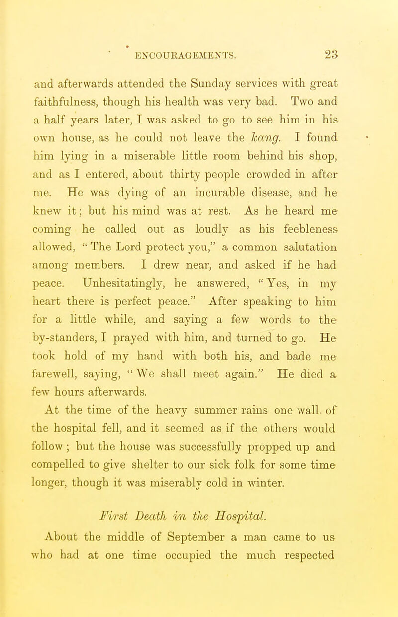 and afterwards attended the Sunday services with great faithfulness, though his health was very bad. Two and a half years later, I was asked to go to see him in his own house, as he could not leave the hang. I found him lying in a miserable little room behind his shop, and as I entered, about thirty people crowded in after me. He was dying of an incurable disease, and he knew it; but his mind was at rest. As he heard me coming he called out as loudly as his feebleness allowed,  The Lord protect you, a common salutation among members. I drew near, and asked if he had peace. Unhesitatingly, he answered,  Yes, in my heart there is perfect peace. After speaking to him for a little while, and saying a few words to the by-standers, I prayed with him, and turned to go. He took hold of my hand with both his, and bade me farewell, saying, We shall meet again. He died a few hours afterwards. At the time of the heavy summer rains one wall, of the hospital fell, and it seemed as if the others would follow ; but the house was successfully propped up and compelled to give shelter to our sick folk for some time longer, though it was miserably cold in winter. First Death in the Hospital. About the middle of September a man came to us who had at one time occupied the much respected