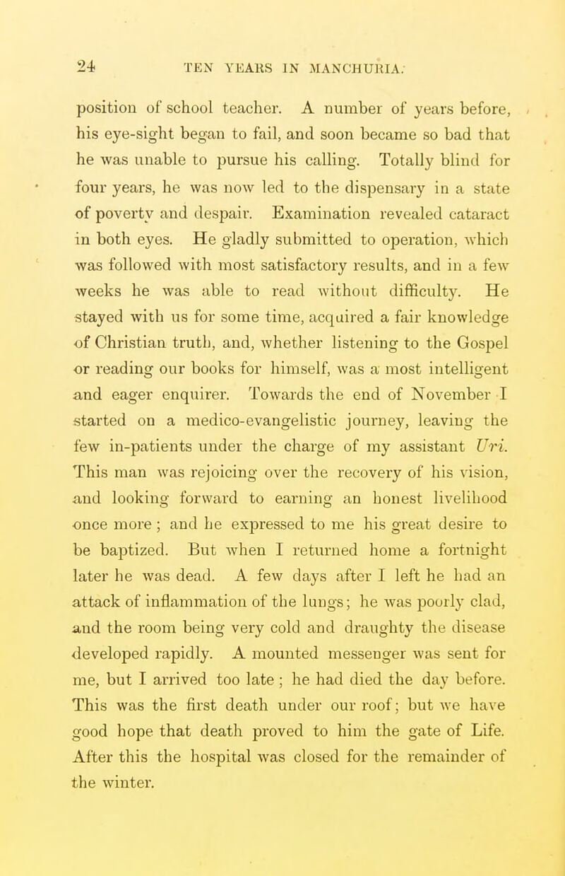 position of school teacher. A number of years before, his eye-sight began to fail, and soon became so bad that he Avas unable to jiursue his calling. Totally blind for four years, he was now led to the dispensary in a state of poverty and despair. Examination revealed cataract in both eyes. He gladly submitted to operation, which was followed with most satisfactory results, and in a few weeks he was able to read without difficulty. He stayed with us for some time, acquired a fair knowledge of Christian truth, and, whether listening to the Gospel or reading our books for himself, was a most intelligent and eager enquirer. Towards the end of November I started on a medico-evangelistic journey, leaving the few in-patients under the charge of my assistant Uri. This man was rejoicing over the recovery of his vision, and looking forward to earning an honest livelihood once more ; and he expressed to me his great desire to be baptized. But when I returned home a fortnight later he was dead. A few days after I left he had an attack of inflammation of the lungs; he was poorly clad, and the room being very cold and draughty the disease developed rapidly. A mounted messenger was sent for me, but I arrived too late; he had died the day before. This was the first death under our roof; but Ave have good hope that death proved to him the gate of Life. After this the hospital Avas closed for the remainder of the winter.