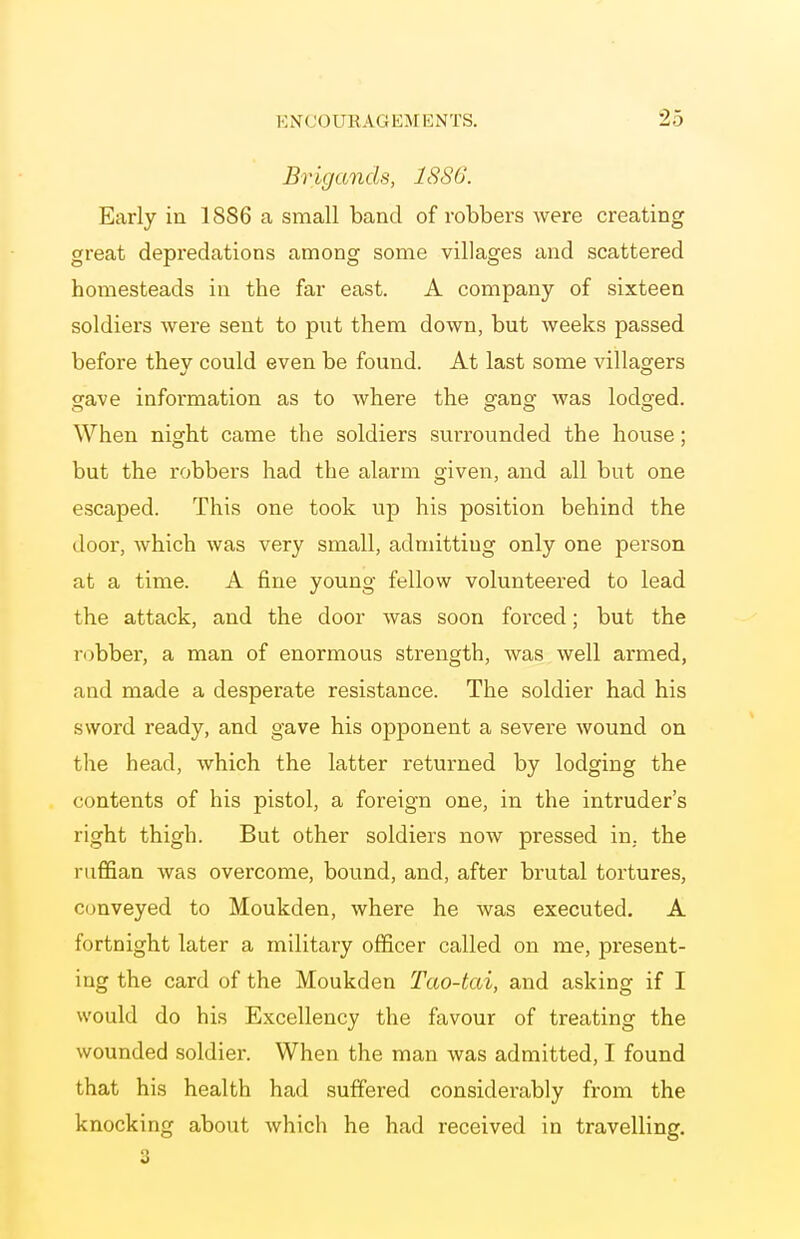 Brigands, 1886. Early in 1886 a small band of robbers were creating great depredations among some villages and scattered homesteads in the far east. A company of sixteen soldiers were sent to put them down, but weeks passed before they could even be found. At last some villagers gave information as to where the gang was lodged. When night came the soldiers surrounded the house; but the robbers had the alarm given, and all but one escaped. This one took up his position behind the door, which was very small, admitting only one person at a time. A fine young fellow volunteered to lead the attack, and the door was soon forced; but the robber, a man of enormous strength, was well armed, and made a desperate resistance. The soldier had his sword ready, and gave his opponent a severe wound on tlie head, which the latter returned by lodging the contents of his pistol, a foreign one, in the intruder's right thigh. But other soldiers now pressed in, the ruffian was overcome, bound, and, after brutal tortures, conveyed to Moukden, where he was executed. A fortnight later a military officer called on me, present- ing the card of the Moukden Tao-tai, and asking if I would do his Excellency the favour of treating the wounded soldier. When the man was admitted, I found that his health had suffered considei-ably from the knocking about which he had received in travelling. 2