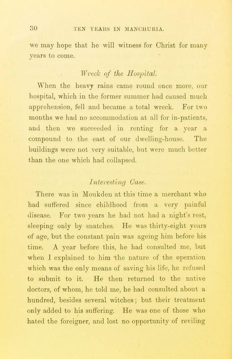 we may hope that he will witness for Christ for many- years to come. Wreck of the Hosintal. When the heavy rains came round once more, our hospital, which in the former summer had caused much apprehension, fell and became a total wreck. For two months we had no accommodation at all for in-patients, and then we succeeded in renting for a year a compound to the east of our dwelling-house. The buildings were not very suitable, but were much better than the one which had collapsed. Interesting Case. There was in Moukdeu at this time a merchant who had suffered since childhood from a very jDainful disease. For two years he had not had a night's rest, sleeping only by snatches. He was thirty-eight years of age, but the constant pain was ageing him before his time. A year before this, he had consulted me, but when I explained to him the nature of the oiDeration which was the only means of saving his life, he refused to submit to it. He then returned to the native doctors, of whom, he told me, he had consulted about a hundred, besides several witches; but their treatment only added to his suffering. He was one of those who hated the foreigner, and lost no opportunity of reviling