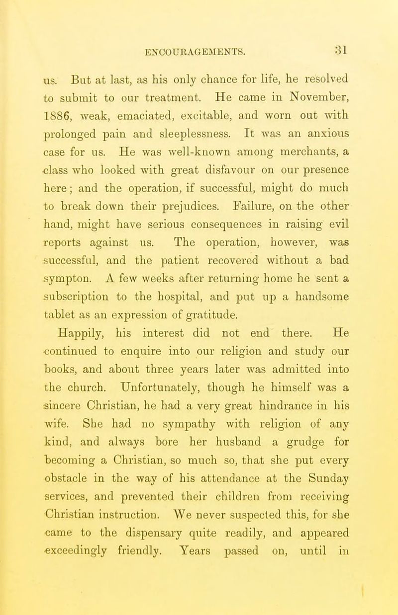 us. But at last, as his only chance for life, he resolved to submit to our treatment. He came in November, 1886, weak, emaciated, excitable, and worn out with prolonged pain and sleeplessness. It was an anxious case for us. He was well-known among merchants, a class who looked with great disfavour on our presence here; and the operation, if successful, might do much to break down their prejudices. Failure, on the other hand, might have serious consequences in raising evil reports against us. The operation, however, was .successful, and the patient recovered without a bad sympton. A few weeks after returning home he sent a subscription to the hospital, and put up a handsome tablet as an expression of gratitude. Happily, his interest did not end there. He continued to enquire into our religion and study our books, and about three years later was admitted into the church. Unfortunately, though he himself was a sincere Christian, he had a very great hindrance in his wife. She had no sympathy with religion of any kind, and always bore her husband a grudge for becoming a Christian, so much so, that she put every ■obstacle in the way of his attendance at the Sunday services, and prevented their children from receiving Christian instruction. We never suspected this, for she came to the dispensary quite readily, and appeared ■exceedingly friendly. Years passed on, until in