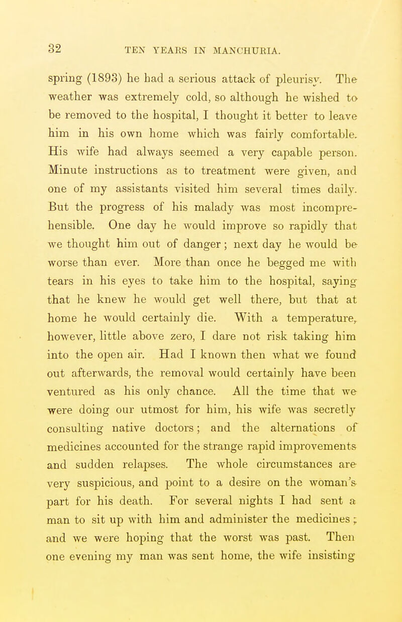 spring (1893) he had a serious attack of pleurisy. The weather was extremely cold, so although he wished to be removed to the hospital, I thought it better to leave him in his own home which was fairly comfortable. His wife had always seemed a very capable person. Minute instructions as to treatment were given, and one of my assistants visited him several times daily. But the progress of his malady was most incompre- hensible. One day he would improve so rapidly that we thought him out of danger; next day he would be worse than ever. More than once he begged me with tears in his eyes to take him to the hospital, saying that he knew he would get well there, but that at home he would certainly die. With a temperature,, however, little above zero, I dare not risk taking him into the open air. Had I known then what we found out afterwards, the removal would certainly have been ventured as his only chance. All the time that we were doing our utmost for him, his wife was secretly consulting native doctors; and the alternations of medicines accounted for the strange rapid improvements and sudden relapses. The whole circumstances are very suspicious, and point to a desire on the woman's part for his death. For several nights I had sent a man to sit up with him and administer the medicines ; and we were hoping that the worst was past. Then one evening my man was sent home, the wife insisting