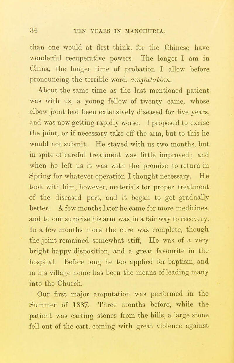 than one would at first think, for the Chinese have wonderful recuperative powers. The longer 1 am in China, the longer time of probation I allow before pronouncing the terrible word, amputation. About the same time as the last mentioned patient was with us, a young fellow of twenty came, whose elbow joint had been extensively diseased for five years, and was now getting rapidly worse. I proposed to excise the joint, or if necessary take off the arm, but to this he would not submit. He stayed with us two months, but in spite of careful treatment was little improved ; and when he left us it was with the promise to return in Spring for whatever operation I thought necessary. He took with him, however, materials for proper treatment of the diseased part, and it began to get gradually better. A few months later he came for more medicines, and to our surprise his arm was in a fair way to recovery. In a few months more the cure was complete, though the joint remained somewhat stiff, He was of a very bright happy disposition, and a great favourite in the hospital. Before long he too applied for baptism, and in his village home has been the means of leading many into the Church. Our first major amputation was performed in the Summer of 1887. Three months before, while the patient was carting stones from the hills, a large stone fell out of the cart, coming with great violence against