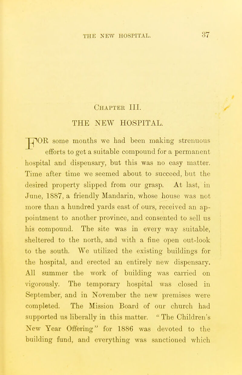 Chapter III. THE NEW HOSPITAL. ^OR some months we had been making strenuous efforts to get a suitable compound for a permanent hospital and dispensary, but this was no easy matter. Time after time we seemed about to succeed, but the desired property slipped from our grasp. At last, in June, 1887, a friendly Mandarin, whose house was not more than a hundred yards east of ours, received an ap- pointment to another province, and consented to sell us his compound. The site was in eveiy way suitable, sheltered to the north, and with a fine open out-look to the south. We utilized the existing buildings for the hospital, and erected an entirely new dispensary. All summer the work of building was carried on vigorously. The temporary hospital was closed in September, and in November the new premises were completed. The Mission Board of our church had supported us liberally in this matter.  The Children's New Year Offering for 1886 was devoted to the building fund, and everything was sanctioned which