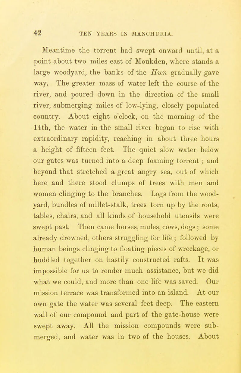 Meantime the torrent had swept onward until, at a point about two miles east of Moukden, where stands a large woodyard, the banks of the Hun gradually gave way. The greater mass of Avater left the course of the river, and poured down in the direction of the small river, submerging miles of low-lying, closely populated country. About eight o'clock, on the morning of the 14th, the water in the small river began to rise with extraordinary rapidity, reaching in about three hours a height of fifteen feet. The quiet slow water below our gates was turned into a deep foaming torrent; and beyond that stretched a great angry sea, out of which here and there stood clumps of trees with men and women clinging to the branches. Logs from the wood- yard, bundles of millet-stalk, trees torn up by the roots, tables, chairs, and all kinds of household utensils Avere swept past. Then came horses, mules, cows, dogs; some already drowned, others struggling for life; followed by human beings clinging to floating pieces of wreckage, or huddled together on hastily constructed rafts. It was impossible for us to render much assistance, but we did Avhat we could, and more than one life was saved. Our mission terrace was transformed into an island. At our own gate the water was several feet deep. The eastern wall of our compound and part of the gate-house were swept away. All the mission compounds were sub- merged, and water was in two of the houses. About